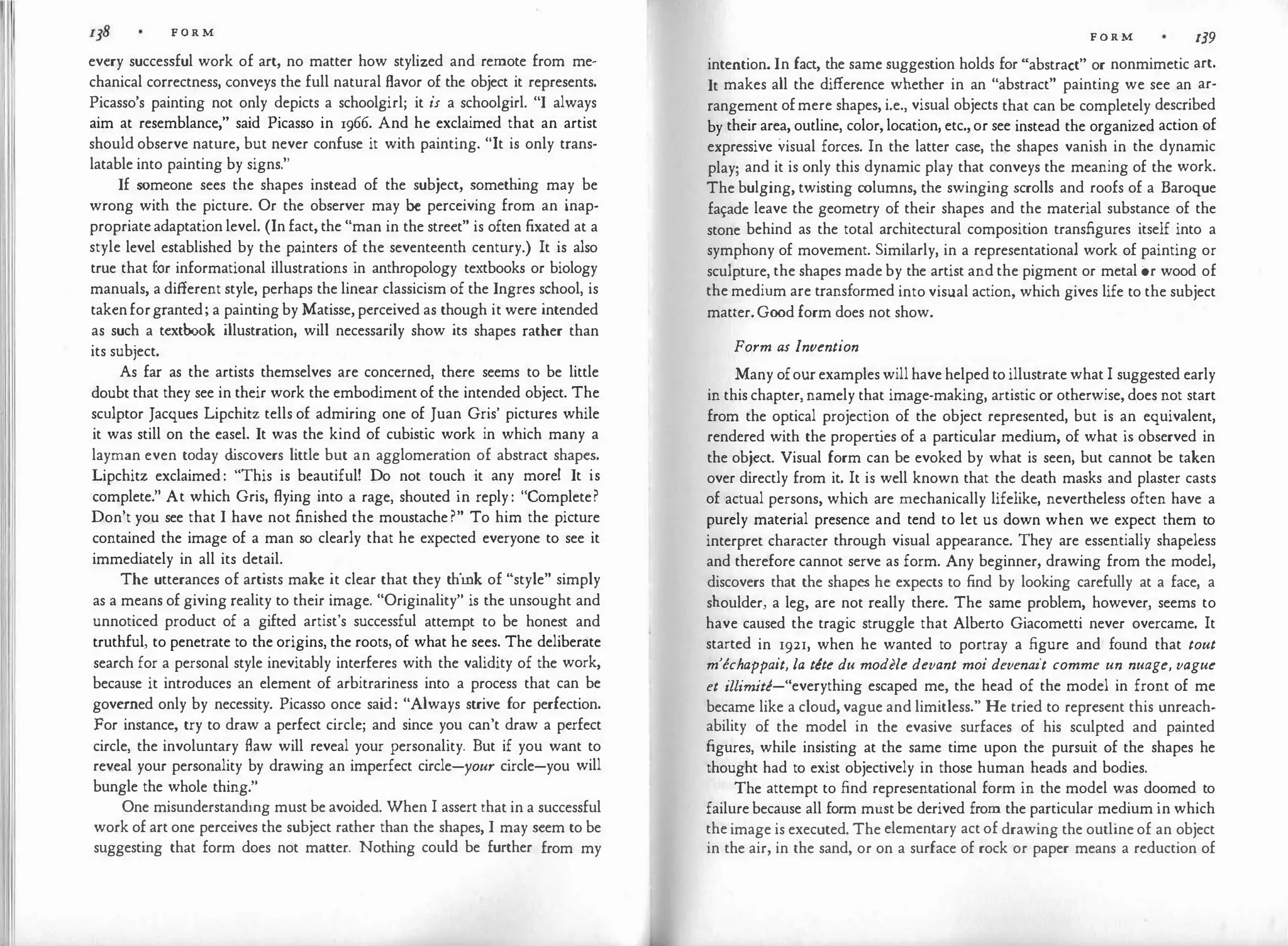F O R M
every successful work of art, no matter how stylized and remote from me­
chanical correctness, conveys the full natural flavor of the object it represents.
Picasso's painting not only depicts a schoolgirl; it is a schoolgirl. "I always
aim at resemblance," said Picasso in 1966. And he exclaimed that an artist
should observe nature, but never confuse it with painting. "It is only trans­
latable into painting by signs."
If someone sees the shapes instead of the subject, something may be
wrong with the picture. Or the observer may be perceiving from an inap­
propriate adaptation level. (In fact, the "man in the street" is often fixated at a
style level established by the painters of the seventeenth century.) It is also
true that for informational illustrations in anthropology textbooks or biology
manuals, a different style, perhaps the linear classicism of the Ingres school, is
takenforgranted; a painting by Matisse, perceived as though it were intended
as such a textbook illustration, will necessarily show its shapes rather than
its subject.
As far as the artists themselves are concerned, there seems to be little
doubt that they see in their work the embodiment of the intended object. The
sculptor Jacques Lipchitz tells of admiring one of Juan Gris' pictures while
it was still on the easel. It was the kind of cubistic work in which many a
layman even today d
iscovers little but an agglomeration of abstract shapes.
Lipchitz exclaimed : "This is beautiful! Do not touch it any more! It is
complete." At which Gris, flying into a rage, shouted in reply : "Complete?
Don't you see that I have not finished the moustache ?" To him the picture
contained the image of a man so clearly that he expected everyone to see it
immediately in all its detail.
The utterances of artists make it clear that they think of "style" simply
as a means of giving reality to their image. "Originality" is the unsought and
unnoticed product of a gifted artist's successful attempt to be honest and
truthful, to penetrate to the origins, the roots, of what he sees. The deliberate
search for a personal style inevitably interferes with the validity of the work,
because it introduces an element of arbitrariness into a process that can be
governed only by necessity. Picasso once said: "Always strive for perfection.
For instance, try to draw a perfect circle; and since you can't draw a perfect
circle, the involuntary flaw will reveal your personality. But if you want to
reveal your personality by drawing an imperfect circle-your circle-you will
bungle the whole thing."
One misunderstandmg must be avoided. When I assert that in a successful
work of art one perceives the subject rather than the shapes, I may seem to be
suggesting that form does not matter. Nothing could be further from my
FORM 139
intention. In fact, the same suggestion holds for "abstract" or nonmimetic art.
It makes all the difference whether in an "abstract" painting we see an ar­
rangement ofmere shapes, i.e., visual objects that can be completely described
by their area, outline, color, location, etc., or see instead the organized action of
expressive visual forces. In the latter case, the shapes vanish in the dynamic
play; and it is only this dynamic play that conveys the meaning of the work.
The bulging, twisting columns, the swinging scrolls and roofs of a Baroque
fa�ade leave the geometry of their shapes and the material substance of the
stone behind as the total architectural composition transfigures itself into a
symphony of movement. Similarly, in a representational work of painting or
sculpture, the shapes made by the artist and the pigment or metal or wood of
the medium are transformed into visual action, which gives life to the subject
matter. Good form does not show.
Form as Invention
Many ofour examples will have helped to illustrate what I suggested early
in this chapter, namely that image-making, artistic or otherwise, does not start
from the optical projection of the object represented, but is an equivalent,
rendered with the properties of a particular medium, of what is observed in
the object. Visual form can be evoked by what is seen, but cannot be taken
over directly from it. It is well known that the death masks and plaster casts
of actual persons, which are mechanically lifelike, nevertheless often have a
purely material presence and tend to let us down when we expect them to
interpret character through visual appearance. They are essentially shapeless
and therefore cannot serve as form. Any beginner, drawing from the model,
discovers that the shapes he expects to find by looking carefully at a face, a
shoulder, a leg, are not really there. The same problem, however, seems to
have caused the tragic struggle that Alberto Giacometti never overcame. It
started in 1921, when he wanted to portray a figure and found that tout
m'echappait, la tete du modele devant moi devenait comme un nuage, vague
et illimite-"everything escaped me, the head of the model in front of me
became like a cloud, vague and limitless." He tried to represent this unreach­
ability of the model in the evasive surfaces of his sculpted and painted
figures, while insisting at the same time upon the pursuit of the shapes he
thought had to exist objectively in those human heads and bodies.
The attempt to find representational form in the model was doomed to
failure because all form must be derived from the particular medium in which
the image is executed. The elementary act of drawing the outline of an object
in the air, in the sand, or on a surface of rock or paper means a reduction of
 