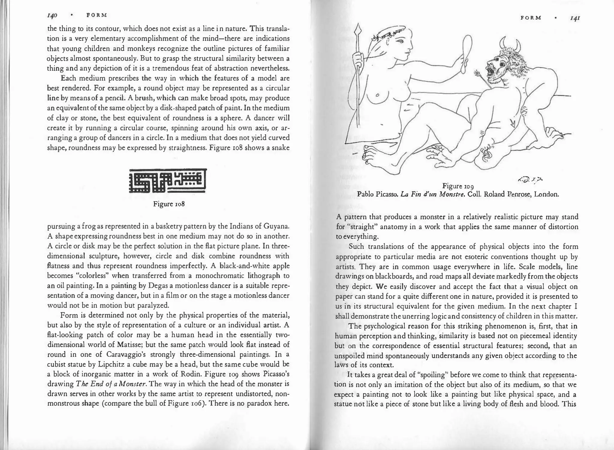.I F O R M
the thing to its contour, which does not exist as a line in nature. This transla­
tion is a very elementary accomplishment of the mind-there are indications
that young children and monkeys recognize the outline pictures of familiar
objects almost spontaneously. But to grasp the structural similarity between a
thing and any depiction of it is a tremendous feat of abstraction nevertheless.
Each medium prescribes the way in which the features of a model are
best rendered. For example, a round object may be represented as a circular
lineby meansofa penc
il. A brush, which can make broad spots, may produce
anequivalentofthesameobjectby a d
isk-shapedpatchofpaint. Inthe medium
of clay or stone, the best equivalent of roundness is a sphere. A dancer will
create it by running a circular course, spinning around his own axis, or ar­
ranginga group of dancers in a circle. In a medium that does not yield curved
shape, roundness may be expressed by straightness. Figure 108 shows a snake
Figure 108
pursuing afrogas represented in a basketrypattern by the Indians of Guyana.
A shapeexpressingroundness best in one medium may not do so in another.
A circle or disk may be the perfect solution in the flat picture plane. In three­
dimensional sculpture, however, circle and disk combine roundness with
flatness and thus represent roundness imperfectly. A black-and-white apple
becomes "colorless" when transferred from a monochromatic lithograph to
an oil painting. In a painting by Degas a motionless dancer is a suitable repre­
sentation ofa moving dancer, but in a filmor on the stage a motionless dancer
would not be in motion but paralyzed.
Form is determined not only by the physical properties of the material,
but also by the style of representation of a culture or an individual artist. A
flat-looking patch of color may be a human head in the essentially two·
dimensional world of Matisse; but the same patch would look flat instead of
round in one of Caravaggio's strongly three-dimensional paintings. In a
cubist statue by Lipchitz a cube may be a head, but the same cube would be
a block of inorganic matter in a work of Rodin. Figure 109 shows Picasso's
drawing The End of a Monster. The way in which the head of the monster is
drawn serves in other works by the same artist to represent undistorted, non­
monstrous shape (compare the bull of Figure 106). There is no paradox here.
F O R M
,<.� f
?'
Figure 109
Pablo Picasso. La Fin d'un Monstre. Coll. Roland Penrose, London.
A pattern that produces a monster in a relatively realistic picture may stand
for "straight" anatomy in a work that applies the same manner of distortion
toeverything.
Such translations of the appearance of physical objects into the form
appropriate to particular media are not esoteric conventions thought up by
artists. They are in common usage everywhere in life. Scale models, line
drawings onblackboards, and road mapsall deviatemarkedlyfromtheobjects
they depict. We easily discover and accept the fact that a visual object on
paper can stand for a quite different one in nature, provided it is presented to
us in its structural equivalent for the given medium. In the next chapter I
shalldemonstrate theunerringlogicand consistency of children in this matter.
The psychological reason for this striking phenomenon is, first, that in
human perception and thinking, similarity is based not on piecemeal identity
but on the correspondence of essential structural features; second, that an
unspoiled mind spontaneously understands any given object according to the
laws of its context.
It takes a greatdeal of "spoiling" before we come to think that representa­
tion is not only an imitation of the object but also of its medium, so that we
expect a painting not to look like a painting but like physical space, and a
statue notlike a piece of stone but like a living body of flesh and blood. This
 