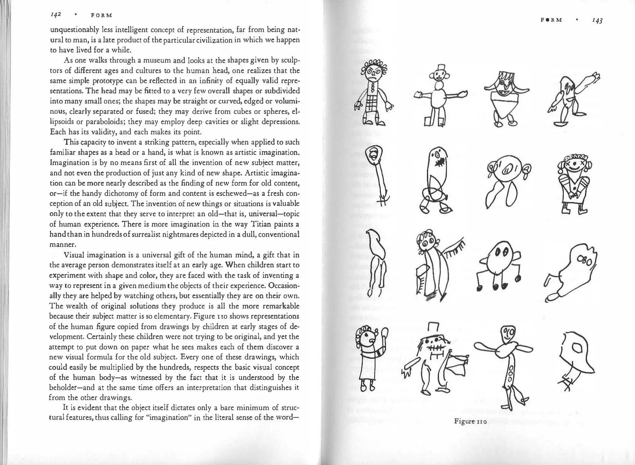142 FORM
unquestionably less intelligent concept of representation, far from being nat­
ural to man, is a late product of theparticularcivilization in which we happen
to have lived for a while.
As one walks through a museum and looks at the shapes given by sculp­
tors of different ages and cultures to the human head, one realizes that the
same simple prototype can be reflected in an infinity of equally valid repre­
sentations. The head may be fitted to a very few overall shapes or subdivided
into many small ones; the shapes may be straight or curved, edged or volumi­
nous, clearly separated or fused; they may derive from cubes or spheres, el­
lipsoids or paraboloids; they may employ deep cavities or slight depressions.
Each has its validity, and each makes its point.
This capacity to invent a striking pattern, especially when applied to such
familiar shapes as a head or a hand, is what is known as artistic imagination.
Imagination is by no means first of all the invention of new subject matter,
and not even the production of just any kind of new shape. Artistic imagina­
tion can be more nearly described as the finding of new form for old content,
or-if the handy dichotomy of form and content is eschewed-as a fresh con­
ception of an old subject. The invention of new things or situations is valuable
only to the extent that they serve to interpret an old-that is, universal-topic
of human experience. There is more imagination in the way Titian paints a
handthanin hundredsofsurrealist nightmares depicted in a dull, conventional
manner.
Visual imagination is a universal gift of the human mind, a gift that in
the average person demonstrates itself at an early age. When children start to
experiment with shape and color, they are faced w
ith the task of inventing a
way to represent in a given medium the objects of their experience. Occasion­
ally they arc helped by watching others, but essentially they are on their own.
The wealth of original solutions they produce is all the more remarkable
because their subject matter is so elementary. Figure uo shows representations
of the human figure copied from drawings by children at early stages of de­
velopment. Certainly these children were not trying to be original, and yet the
attempt to put down on paper what he sees makes each of them discover a
new visual formula for the old subject. Every one of these drawings, which
could easily be multiplied by the hundreds, respects the basic visual concept
of the human body-as witnessed by the fact that it is understood by the
beholder-and at the same time offers an interpretation that distinguishes it
from the other drawings.
It is evident that the object itself dictates only a bare minimum of struc­
tural features, thus calling for "imagination" in the literal sense of the word-
FORM 143
n
Figure 110
 