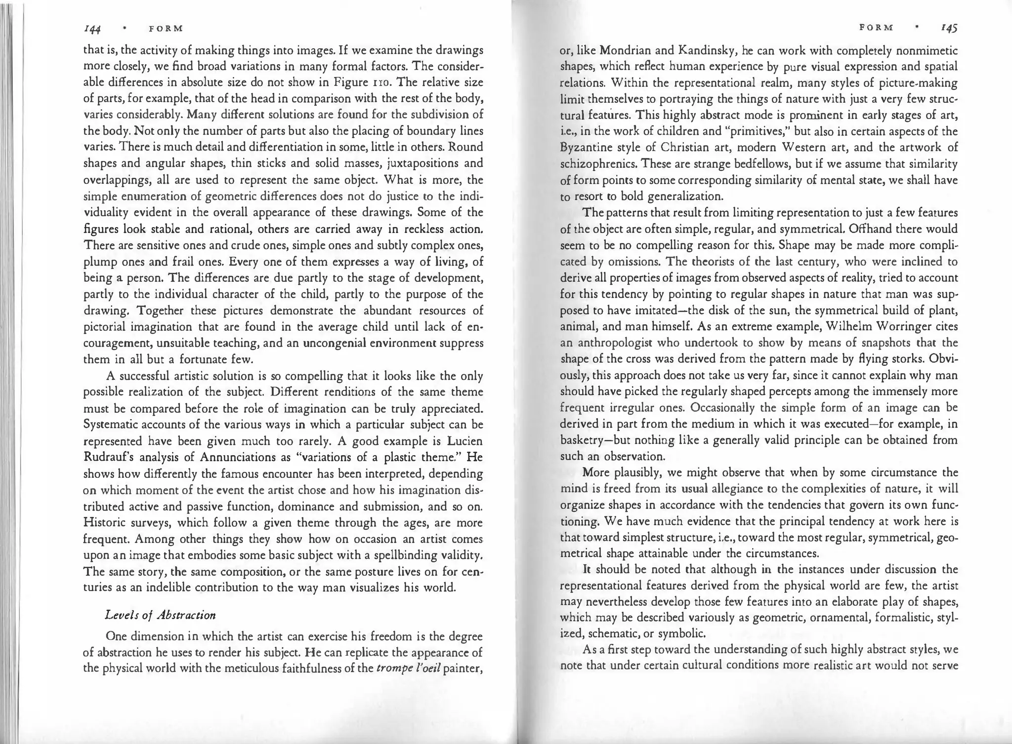 144 FORM
that is, the activity of making things into images. If we examine the drawings
more closely, we find broad variations in many formal factors. The consider­
able differences in absolute size do not show in Figure 1ro. The relative size
of parts, for example, that of the head in comparison with the rest of the body,
varies considerably. Many different solutions are found for the subdivision of
the body. Notonly the number of parts but also the placing of boundary lines
varies. There is much detail and differentiation in some, little in others. Round
shapes and angular shapes, thin sticks and solid masses, juxtapositions and
overlappings, all are used to represent the same object. What is more, the
simple enumeration of geometric differences does not do justice to the indi­
viduality evident in the overall appearance of these drawings. Some of the
figures look stable and rational, others are carried away in reckless action.
There are sensitive ones and crude ones, simple ones and subtly complex ones,
plump ones and frail ones. Every one of them expresses a way of living, of
being a person. The differences are due partly to the stage of development,
partly to the individual character of the child, partly to the purpose of the
drawing. Together these pictures demonstrate the abundant resources of
pictorial imagination that are found in the average child until lack of en­
couragement, unsuitable teaching, and an uncongenial environment suppress
them in all but a fortunate few.
A successful artistic solution is so compelling that it looks like the only
possible realization of the subject. Different renditions of the same theme
must be compared before the role of i
magination can be truly appreciated.
Systemat
ic accounts of the various ways in which a particular subject can be
represented have been given much too rarely. A good example is Lucien
Rudrauf's analysis of Annunciations as "variations of a plastic theme." He
shows how differently the famous encounter has been interpreted, depending
on which moment of the event the artist chose and how his imagination dis­
tributed active and passive function, dominance and submission, and so on.
Historic surveys, which follow a given theme through the ages, are more
frequent. Among other things they show how on occasion an artist comes.
upon an image that embodies some basic subject with a spellbinding validity.
The same story, the same composition, or the same posture lives on for cen­
turies as an indelible contribution to the way man visualizes his world.
Levels of Abstraction
One dimension in which the artist can exercise his freedom is the degree
of abstraction he uses to render his subject. He can replicate the appearance of
the physical world with the meticulous faithfulness ofthe trompe l'oeilpainter,
FORM 145
or, like Mondrian and Kandinsky, he can work with completely nonmimetic
shapes, which reflect human experience by pure visual expression and spatial
relations. Within the representational realm, many styles of picture-making
limit themselves to portraying the things of nature with just a very few struc­
tural features. This highly abstract mode is prom
inent in early stages of art,
i.e., in the work of children and "primitives," but also in certain aspects of the
Byzantine style of Christian art, modern Western art, and the artwork of
schizophrenics. These are strange bedfellows, but if we assume that similarity
ofform points to some corresponding similarity of mental state, we shall have
to resort to bold generalization.
Thepatterns that resultfrom limiting representation to just a few features
of the object are often simple, regular, and symmetrical. Offhand there would
seem to be no compelling reason for this. Shape may be made more compli­
cated by omissions. The theorists of the last century, who were inclined to
derive all propertiesof images fromobserved aspects of reality, tried to account
for this tendency by pointing to regular shapes in nature that man was sup­
posed to have imitated-the disk of the sun, the symmetrical build of plant,
animal, and man himself. As an extreme example, Wilhelm Worringer cites
an anthropologist who undertook to show by means of snapshots that the
shape of the cross was derived from the pattern made by flying storks. Obvi­
ously, this approach does not take us very far, since it cannot explain why man
should have picked the regularly shaped percepts among the immensely more
frequent irregular ones. Occasionally the simple form of an image can be
derived in part from the medium in which it was executed-for example, in
basketry-but nothing like a generally valid principle can be obtained from
such an observation.
More plausibly, we might observe that when by some circumstance the
mind is freed from its usual allegiance to the complexities of nature, it will
organize shapes in accordance with the tendencies that govern its own func­
tioning. We have much evidence that the principal tendency at work here is
thattoward simpleststructure,i.e., toward the mostregular, symmetrical, geo­
metrical shape attainable under the circumstances.
It should be noted that although in the instances under discussion the
representational features derived from the physical world are few, the artist
may nevertheless develop those few features into an elaborate play of shapes,
which may be described variously as geometric, ornamental, formalistic, styl­
ized, schematic, or symbolic.
As a first step toward the understanding ofsuch highly abstract styles, we
note that under certain cultural conditions more realistic art would not serve
 