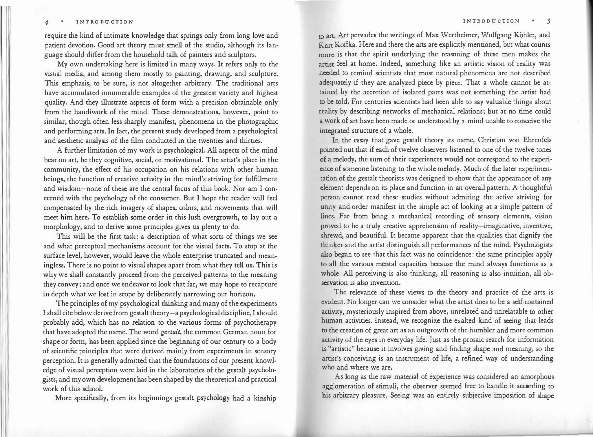 4 I N T RO DU C TI O N
require the kind of intimate knowledge that springs only from long love and
patient devotion. Good art theory must smell of the studio, although its lan­
guage should differ from the household talk of painters and sculptors.
My own undertakix:ig here is limited in many ways. It refers only to the
visual media, and among them mostly to painting, drawing, and sculpture.
This emphasis, to be sure, is not altogether arbitrary. The traditional arts
have accumulated innumerable examples of the greatest variety and highest
quality. And they illustrate aspects of form with a precision obtainable only
from the handiwork of the mind. These demonstrations, however, point to
similar, though often less sharply manifest, phenomena in the photographic
and performing arts. In fact, the present study developed from a psychological
and aesthetic analysis of the film conducted in the twenties and thirties.
A further limitation of my work is psychological. All aspects of the mind
bear on art, be they cognitive, social, or motivational. The artist's place in the
community, the effect of his occupation on his relations with other human
beings, the function of creative activity in the mind's striving for fulfillment
and wisdom-none of these are the central focus of this book. Nor am I con­
cerned with the psychology of the consumer. But I hope the reader will feel
compensated by the rich imagery of shapes, colors, and movements that will
meet him here. To establish some order in this lush overgrowth, to lay out a
morphology, and to derive some principles gives us plenty to do.
This will be the first task: a description of what sorts of things we see
and what perceptual mechanisms account for the visual facts. To stop at the
surface level, however, would leave the whole enterprise truncated and mean­
ingless. There is no point to visual shapes apart from what they tell us. This is
why we shall constantly proceed from the perceived patterns to the meaning
they convey; and once we endeavor to look that far, we may hope to recapture
in depth what we lost in scope by deliberately narrowing our horizon.
The principles of my psychological thinking and many of the experiments
I shall cite below derive from gestalt theory-a psychological discipline, I should
probably add, which has no relation to the various forms of psychotherapy
that have adopted the name. The word gestalt, the common German noun for
shape or form, has been applied since the beginning of our century to a body
of scientific principles that were derived mainly from experiments in sensory
perception. It is generally admitted that the foundations of our present knowl­
edge of visual perception were laid in the laboratories of the gestalt psycholo­
gists, and my own development has been shaped by the theoretical and practical
work of this school.
More specifically, from its beginnings gestalt psychology had a kinship
I N T R O D U C T I O N 5
to art. Art pervades the writings of Max Wertheimer, Wolfgang Kohler, and
l(urt Koffka. Here and there the arts are explicitly mentioned, but what counts
more is that the spirit underlying the reasoning of these men makes the
artist feel at· home. Indeed, something like an artistic vision of reality was
needed to remind scientists that most natural phenomena are not described
adequately if they are analyzed piece by piece. That a whole cannot be at­
tained by the accretion of isolated parts was not something the artist had
to be told. For centuries scientists had been able to say valuable things about
reality by describing networks of mechanical relations; but at no time could
a work of art have been made or understood by a mind unable to conceive the
integrated structure of a whole.
In the essay that gave gestalt theory its name, Christian von Ehrenfels
pointed out that if each of twelve observers listened to one of the twelve tones
of a melody, the sum of their experiences would not correspond to the experi­
ence of someone listening to the whole melody. Much of the later experimen­
tation of the gestalt theorists was designed to show that the appearance of any
element depends on its place and function in an overall pattern. A thoughtful
person cannot read these studies without admiring the active striving for
unity and order manifest in the simple act of looking at a simple pattern of
lines. Far from being a mechanical recording of sensory elements, vision
proved to be a truly creative apprehension of reality-imaginative, inventive,
shrewd, and beautiful. It became apparent that the qualities that dignify the
thinker and the artist distinguish all performances of the mind. Psychologists
also began to see that this fact was no coincidence: the same principles apply
to all the various mental capacities because the mind always functions as a
whole. All perceiving is also thinking, all reasoning is also intuition, all ob­
servation is also invention.
The relevance of these views to the theory and practice of the arts is
evident. No longer can we consider what the artist does to be a self-contained
activity, mysteriously inspired from above, unrelated and unrelatable to other
human activities. Instead, we recognize the exalted kind of seeing that leads
to the creation of great art as an outgrowth of the humbler and more common
activity of the eyes in everyday life. Just as the prosaic search for information
is "artistic" because it involves giving and finding shape and meaning, so the
artist's conceiving is an instrument of life, a refined way of understanding
who and where we are.
As long as the raw material of experience was considered an amorphous
agglomeration of stimuli, the observer seemed free to handle it according to
his arbitrary pleasure. Seeing was an entirely subjective imposition of shape
 