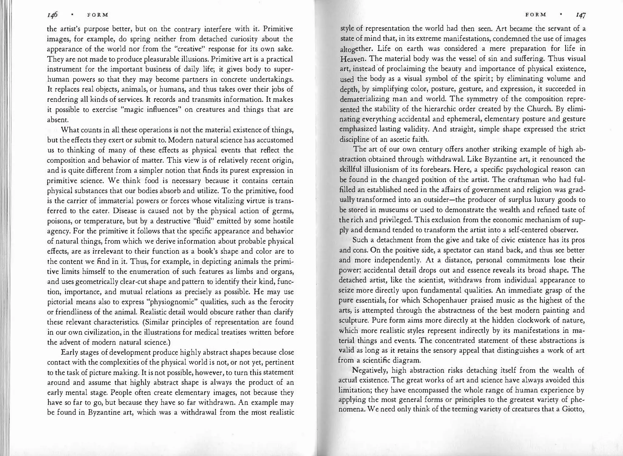 F O R M
the artist's purpose better, but on the contrary interfere with it. Primitive
images, for example, do spring neither from detached curiosity about the
appearance of the world nor from the "creative" response for its own sake.
They are not made to produce pleasurable illusions. Primitive art is a practical
instrument for the important business of daily life; it gives body to super­
human powers so that they may become partners in concrete undertakings.
It replaces real objects, animals, or humans, and thus takes over their jobs of
rendering all kinds of services. It records and transmits information. It makes
it possible to exercise "magic influences" on creatures and things that are
absent.
What counts in all these operations is not the material existence of things,
but the effects they exert or submit to. Modern natural science has accustomed
us to thinking of many of these effects as physical events that reflect the
composition and behavior of matter. This view is of relatively recent origin,
and is quite different from a simpler notion that finds its purest expression in
primitive science. We think food is necessary because it contains certain
physical substances that our bodies absorb and utilize. To the primitive, food
is the carrier of immaterial powers or forces whose vitalizing virtue is trans­
ferred to the eater. Disease is caused not by the physical action of germs,
poisons, or temperature, but by a destructive "fluid" emitted by some hostile
agency. For the primitive it follows that the specific appearance and behavior
of natural things, from which we derive information about probable physical
effects, are as irrelevant to their function as a book's shape and color are to
the content we find in it. Thus, for example, in depicting animals the primi­
tive limits himself to the enumeration of such features as limbs and organs,
and uses geometrically clear-cut shape and pattern to identify their kind, func­
tion, importance, and mutual relations as precisely as possible. He may use
pictorial means also to express "physiognomic" qualities, such as the ferocity
or friendliness of the animal. Realistic detail would obscure rather than clarify
these relevant characteristics. (Similar principles of representation are found
in our own civilization, in the illustrations for medical treatises written before
the advent of modern natural science.)
Early stages of development produce highly abstract shapes because close
contact with the complexities of the physical world is not, or not yet, pertinent
to the task of picture making. It is not possible, however, to turn this statement
around and assume that highly abstract shape is always the product of an
early mental stage. People often create elementary images, not because they
have so far to go, but because they have so far withdrawn. An example may
be found in Byzantine art, which was a withdrawal from the most realistic
F O R M 147
style of representation the world had then seen. Art became the servant of a
state of mind that, in its extreme manifestations, condemned the use of images
altogether. Life on earth was considered a mere preparation for life in
Heaven. The material body was the vessel of sin and suffering. Thus visual
art, instead·of proclaiming the beauty and importance of physical existence,
used the body as a visual symbol of the spirit; by eliminating volume and
depth, by simplifying color, posture, gesture, and expression, it succeeded in
dematerializing man and world. The symmetry of the composition repre­
sented the stability of the hierarchic order created by the Church. By elimi­
nating everything accidental and ephemeral, elementary posture and gesture
emphasized lasting validity. And straight, simple shape expressed the strict
discipline of an ascetic faith.
The art of our own century offers another striking example of high ab­
straction obtained through withdrawal. Like Byzantine art, it renounced the
skillful illusionism of its forebears. Here, a specific psychological reason can
be found in the changed position of the artist. The craftsman who had ful­
filled an established need in the affairs of government and religion was grad­
ually transformed into an outsider-the producer of surplus luxury goods to
be stored in museums or used to demonstrate the wealth and refined taste of
the rich and privileged. This exclusion from the economic mechanism of sup­
ply and demand tended to transform the artist into a self-centered observer.
Such a detachment from the give and take of civic existence has its pros
and cons. On the positive side, a spectator can stand back, and thus see better
and more independently. At a distance, personal commitments lose their
power; accidental detail drops out and essence reveals its broad shape. The
detached artist, like the sc
ientist, withdraws from individual appearance to
seize more directly upon fundamental qualities. An immediate grasp of the
pure essentials, for which Schopenhauer praised music as the highest of the
arts, is attempted through the abstractness of the best modern painting and
sculpture. Pure form aims more directly at the hidden clockwork of nature,
which more realistic styles represent indirectly by its manifestations in ma­
terial things and events. The concentrated statement of these abstractions is
valid as long as it retains the sensory appeal that distinguishes a work of art
from a scientific diagram.
Negatively, high abstraction risks detaching itself from the wealth of
actual existence. The great works of art and science have always avoided this
limitation; they have encompassed the whole range of human experience by
applying the most general forms or principles to the greatest variety of phe­
nomena. We need only think of the teeming variety of creatures that a Giotto,
 