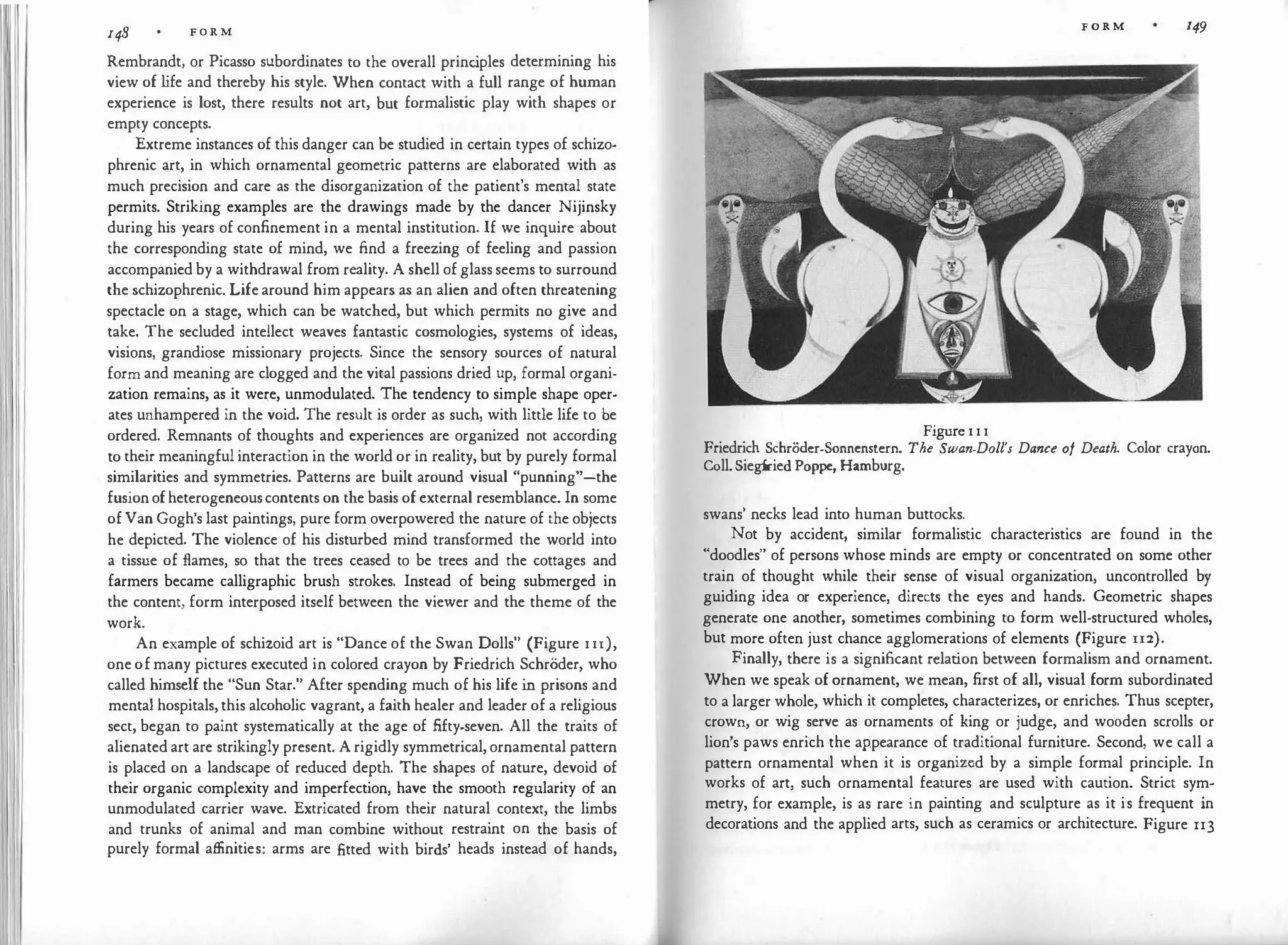 ll 148 F O R M
Rembrandt, or Picasso subordinates to the overall princ
iples determining his
view of l
ife and thereby his style. When contact with a full range of human
experience is lost, there results not art, but formalistic play with shapes or
empty concepts.
Extreme instances of this danger can be studied in certain types of schizo­
phrenic art, in which ornamental geometric patterns are elaborated with as
much precision and care as the disorganization of the patient's mental state
permits. Striking examples are the drawings made by the dancer Nijinsky
during his years of confinement in a mental institution. If we inquire about
the corresponding state of mind, we find a freezing of feeling and passion
accompanied by a withdrawal from reality. A shell of glass seems to surround
the schizophrenic. Life around him appears as an alien and often threatening
spectacle on a stage, which can be watched, but which permits no give and
take. The secluded intellect weaves fantastic cosmologies, systems of ideas,
visions, grandiose missionary projects. Since the sensory sources of natural
form and meaning are clogged and the vital passions dried up, formal organi­
zation remains, as it were, unmodulated. The tendency to simple shape oper­
ates unhampered in the void. The result is order as such, with little life to be
ordered. Remnants of thoughts and experiences are organized not according
to their meaningful interaction in the world or in reality, but by purely formal
similarities and symmetries. Patterns are built around visual "punning"-the
fusion ofheterogeneouscontents on the basis of external resemblance. In some
of Van Gogh's last paintings, pure form overpowered the nature of the objects
he depicted. The violence of his disturbed mind transformed the world into
a tissue of flames, so that the trees ceased to be trees and the cottages and
farmers became calligraphic brush strokes. Instead of being submerged in
the content, form interposed itself between the viewer and the theme of the
work.
An example of schizoid art is "Dance of the Swan Dolls" (Figure I Ir),
one of many pictures executed in colored crayon by Friedrich Schroder, who
called himself the "Sun Star." After spending much of his life in prisons and
mental hospitals, this alcoholic vagrant, a faith healer and leader of a religious
sect, began to paint systematically at the age of fifty-seven. All the traits of
alienated art are strikingly present. A rigidly symmetrical, ornamental pattern
is placed on a landscape of reduced depth. The shapes of nature, devoid of
their organic complexity and imperfection, have the smooth regularity of an
unmodulated carrier wave. Extricated from their natural context, the limbs
and trunks of animal and man combine without restraint on the basis of
purely formal affinities: arms are fitted with birds' heads instead of hands,
Figure I I I
FORM 149
Friedrich Schrodcr-Sonnenstcrn. The Swan-Doll's Dance of Death. Color crayon.
Coll.Siegfried Poppe, Hamburg.
swans' necks lead into human buttocks.
Not by accident, similar formalistic characteristics are found in the
"doodles" of persons whose minds are empty or concentrated on some other
train of thought while their sense of visual organization, uncontrolled by
guiding idea or experience, directs the eyes and hands. Geometric shapes
generate one another, sometimes combining to form well-structured wholes,
but more often just chance agglomerations of elements (Figure 112).
Finally, there is a significant relation between formalism and ornament.
When we speak of ornament, we mean, first of all, visual form subordinated
to a larger whole, which it completes, characterizes, or enriches. Thus scepter,
crown, or wig serve as ornaments of king or judge, and wooden scrolls or
lion's paws enrich the appearance of traditional furniture. Second, we call a
pattern ornamental when it is organized by a simple formal principle. In
works of art, such ornamental features are used with caution. Strict sym­
metry, for example, is as rare in painting and sculpture as it is frequent in
decorations and the applied arts, such as ceramics or architecture. Figure 113
 