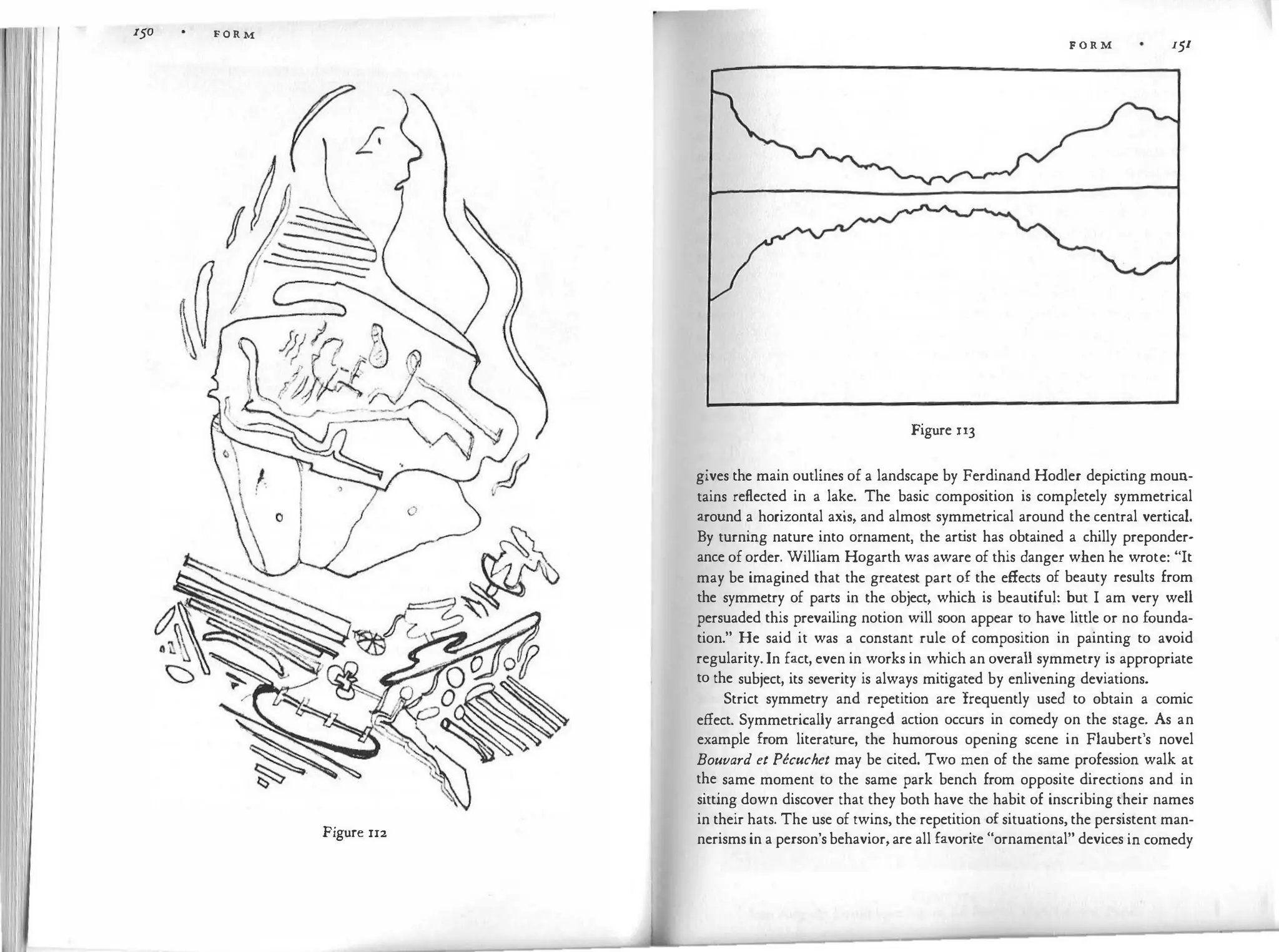 r50 F O R M
I I
III
' {£-
Figure rr2
F O R M 151
Figure u3
gives the main outlines of a landscape by Ferdinand Hodler depicting moun­
tains reflected in a lake. The basic composition is completely symmetrical
around a horizontal axis, and almost symmetrical around the central vertical.
By turning nature into ornament, the art
ist has obtained a chilly preponder­
ance oforder. William Hogarth was aware of this danger when he wrote: "It
may be imagined that the greatest part of the effects of beauty results from
the symmetry of parts in the object, which is beautiful: but I am very well
persuaded this prevailing notion will soon appear to have little or no founda­
tion." He said it was a constant rule of composition in painting to avoid
regularity.In fact, even in works in which an overall symmetry is appropriate
to the subject, its severity is always mitigated by enlivening deviations.
Strict symmetry and repetition are frequently used to obtain a comic
effect. Symmetrically arranged action occurs in comedy on the stage. As an
example from literature, the humorous opening scene in Flaubert's novel
Bouvard et Pecuchet may be cited. Two men of the same profession walk at
the same moment to the same park bench from opposite directions and in
sitting down discover that they both have the habit of inscribing their names
in their hats. The use of twins, the repetition of situations, the persistent man­
nerisms in a person'sbehavior,are all favorite "ornamental" devices in comedy
 