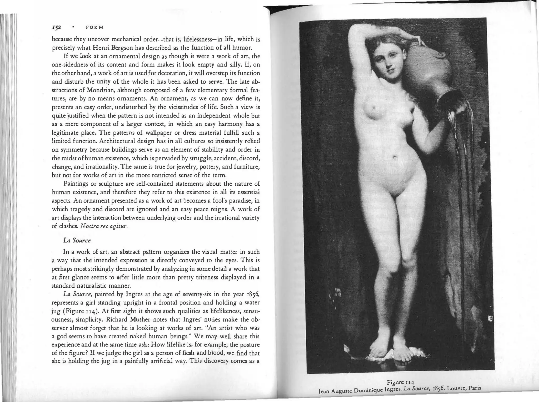 F O R M
because they uncover mechanical order-that is, lifelessness-in life, which is
precisely what Henri Bergson has described as the function of all humor.
If we look at an ornamental design as though it were a work of art, the
one-sidedness of its content and form makes it look empty and silly. If, on
theotherhand,a work ofart is usedfor decoration, it will overstep its function
and disturb the unity of the whole it has been asked to serve. The late ab­
stractions of Mondrian, although composed of a few elementary formal fea­
tures, are by no means ornaments. An ornament, as we can now define it,
presents an easy order, undisturbed by the vicissitudes of life. Such a view is
quite justified when the pattern is not intended as an independent whole but
as a mere component of a larger context, in which an easy harmony has a
legit
imate place. The patterns of wallpaper or dress material fulfill such a
limited function. Architectural design has in all cultures so insistently relied
on symmetry because buildings serve as an element of stability and order in
themidstofhuman existence, which ispervadedby struggle,accident, discord,
change, and irrationality.The same is true for jewelry, pottery, and furniture,
but not for works of art in the more restricted sense of the term.
Paintings or sculpture are self-contained statements about the nature of
human existence, and therefore they refer to thi
s existence in all its essential
aspects. An ornament presented as a work of art becomes a fool's paradise, in
which tragedy and discord are ignored and an easy peace reigns. A work of
art displays the interaction between underlying order and the irrational variety
of clashes. Nostra res agitur.
La Source
In a work of art, an abstract pattern organizes the visual matter in such
a way that the intended expression is directly conveyed to the eyes. This is
perhaps moststrikingly demonstrated by analyzing in somedetail a work that
at first glance seems to offer little more than pretty triteness displayed in a
standard naturalistic manner.
La Source, painted by Ingres at the age of seventy-six in the year 1856,
represents a girl standing upright in a frontal position and holding a water
jug (Figure u4). At first sight it shows such qualities as lifelikeness, sensu­
ousness, simplicity. Richard Muther notes that Ingres' nudes make the ob­
server almost forget that he is looking at works of art. "An artist who was
a god seems to have created naked human beings." We may well share this
experience and at the same time ask: How lifelike is, for example, the posture
of the figure? If we judge the girl as a person of flesh and blood, we find that
she is holding the jug in a painfully artificial way. This discovery comes as a
p
Figure 114
Jean Auguste Dominique Ingres. LA Source, 1856. Louvre, Paris.
 