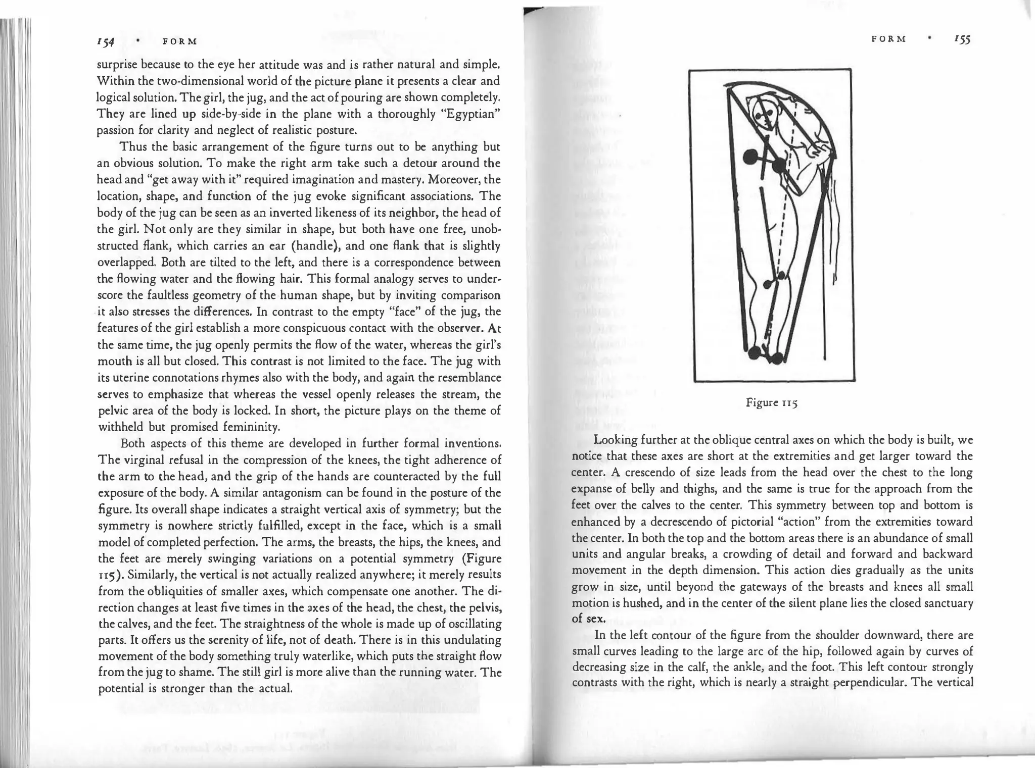 154 F O R M
surprise because to the eye her attitude was and is rather natural and simple.
Within the two-dimensional world of the picture plane it presents a clear and
logical solution. Thegirl, the jug, and the act ofpouring are shown completely.
They are lined up side-by-side in the plane with a thoroughly "Egyptian"
passion for clarity and neglect of realistic posture.
Thus the basic arrangement of the figure turns out to be anything but
an obvious solution. To make the right arm take such a detour around the
head and "get away with it" required imagination and mastery. Moreover, the
location, shape, and funct
ion of the jug evoke significant associations. The
body of the jug can be seen as an inverted likeness of its neighbor, the head of
the girl. Not only are they similar in shape, but both have one free, unob­
structed flank, which carries an ear (handle), and one flank that is slightly
overlapped. Both are tilted to the left, and there is a correspondence between
the flowing water and the flowing hair. This formal analogy serves to under­
score the faultless geometry of the human shape, but by inviting comparison
-it also stresses the differences. In contrast to the empty "face" of the jug, the
features of the girl establish a more conspicuous contact with the observer. At
the same t
ime, the jug openly permits the flow of the water, whereas the girl's
mouth is all but closed. This contrast is not limited to the face. The jug with
its uterine connotations rhymes also with the body, and again the resemblance
serves to emphasize that whereas the vessel openly releases the stream, the
pelvic area of the body is locked. In short, the picture plays on the theme of
withheld but promised femininity.
Both aspects of this theme are developed in further formal invent
ions.
The virginal refusal in the compression of the knees, the tight adherence of
the arm to the head, and the grip of the hands are counteracted by the full
exposure of the body. A similar antagonism can be found in the posture of the
figure. Its overall shape indicates a straight vertical axis of symmetry; but the
symmetry is nowhere strictly fulfilled, except in the face, wh
ich is a small
model of completed perfection. The arms, the breasts, the hips, the knees, and
the feet are merely swinging variations on a potential symmetry (Figure
115). Similarly, the vertical is not actually realized anywhere; it merely results
from the obliquities of smaller axes, which compensate one another. The di­
rection changes at least five times in the axes of the head, the chest, the pelvis,
the calves, and the feet. The straightness of the whole is made up of oscillating
parts. It offers us the serenity of life, not of death. There is in this undulating
movement of the body something truly waterlike, which puts the straight flow
from the jug to shame. The still girl is more alive than the running water. The
potential is stronger than the actual.
F O R M 155
Figure 115
Looking further at the oblique central axes on which the body is built, we
notice that these axes are short at the extremities and get larger toward the
center. A crescendo of size leads from the head over the chest to the long
expanse of belly and thighs, and the same is true for the approach from the
feet over the calves to the center. This symmetry between top and bottom is
enhanced by a decrescendo of pictorial "action" from the extremities toward
the center. In both the top and the bottom areas there is an abundance of small
units and angular breaks, a crowding of detail and forward and backward
movement in the depth dimension. This action dies gradually as the units
grow in size, until beyond the gateways of the breasts and knees all small
motion is hushed, and in the center of the silent plane lies the closed sanctuary
of sex.
In the left contour of the figure from the shoulder downward, there are
small curves leading to the large arc of the hip, followed again by curves of
decreasing size in the calf, the ankle, and the foot. This left contour strongly
contrasts with the right, which is nearly a straight perpendicular. The vertical
 