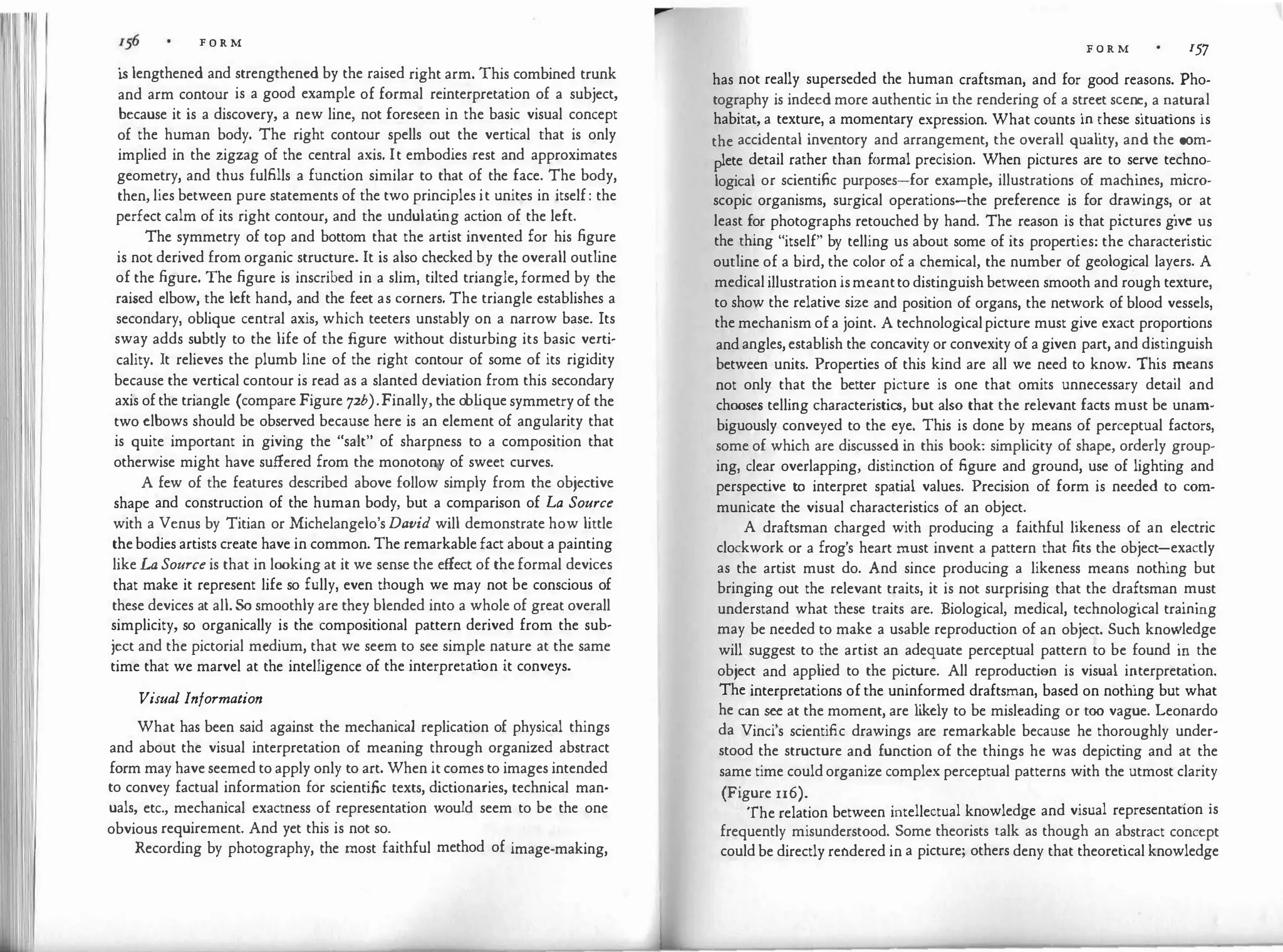 F O R M
is lengthened and strengthened by the raised right arm. This combined trunk
and arm contour is a good example of formal reinterpretation of a subject,
because it is a discovery, a new line, not foreseen in the basic visual concept
of the human body. The right contour spells out the vertical that is only
implied in the zigzag of the central axis. It embodies rest and approximates
geometry, and thus fulfills a function similar to that of the face. The body,
then, lies between pure statements of the two principles it unites in itself: the
perfect calm of its right contour, and the undulat
ing action of the left.
The symmetry of top and bottom that the artist invented for his figure
is not derived from organic structure. It is also checked by the overall outline
of the figure. The figure is inscribed in a slim, tilted triangle, formed by the
raised elbow, the left hand, and the feet as corners. The triangle establishes a
secondary, oblique central axis, which teeters unstably on a narrow base. Its
sway adds subtly to the life of the figure without disturbing its basic verti­
cality. It relieves the plumb line of the right contour of some of its rigidity
because the vertical contour is read as a slanted deviation from this secondary
axis ofthe triangle (compare Figure 72b).Finally, the ob l
iquesymmetryof the
two elbows should be observed because here is an element of angularity that
is quite important in giving the "salt" of sharpness to a composition that
otherwise might have suffered from the monotony of sweet curves.
A few of the features described above follow simply from the objective
shape and construction of the human body, but a comparison of La Source
with a Venus by Titian or Michelangelo's David will demonstrate how little
thebodies artists create have in common. The remarkablefact about a painting
likeLa Source is that in looking at it we sense the effect of theformal devices
that make it represent life so fully, even though we may not be conscious of
these devices at all.So smoothly are they blended into a whole of great overall
simplicity, so organically is the compositional pattern derived from the sub­
ject and the pictorial medium, that we seem to see simple nature at the same
time that we marvel at the intelligence of the interpretat
ion it conveys.
Visual Information
What has been said against the mechanical replication of physical things
and about the visual interpretation of meaning through organized abstract
form may haveseemed to apply only to art. When it comes to images intended
to convey factual information for scientific texts, dictionaries, technical man­
uals, etc., mechanical exactness of representation would seem to be the one
obvious requirement. And yet this is not so.
Recording by photography, the most faithful method of image-making,
F O R M 157
has not really superseded the human craftsman, and for good reasons. Pho­
tography is indeed more authentic i
n the rendering of a st
.
reet seen�, a �atur�l
habitat, a texture, a momentary expression. What counts m �hese situations 1s
the accidental inventory and arrangement, the overall quality, and the com-
lete detail rather than formal precision. When pictures are to serve techno-
p
f h'
.
logical or scientific purposes-for example, illustration� o mac i�es, micro-
scopic organisms, surgical operations-the preference 1s for d�awmgs,
.
or at
least for photographs retouched by hand. The reason is that pictures g1v� �s
the thing "itself" by telling us about some of its properties: the charactensuc
outline of a bird, the color of a chemical, the number of geological layers. A
medicalillustration ismeanttodistinguishbetween smooth and rough texture,
to show the relative size and position of organs, the network of blood vessels,
the mechanism ofa joint. A technologicalpicture must give exact proportions
andangles,establish the concavity or convexity of a given part, and di�tinguish
between units. Properties of this kind are all we need to know. This �eans
not only that the better picture is one that omits unnecessary detail and
chooses telling characteristics, but also that the relevant facts must be unam­
biguously conveyed to the eye. This is done by means of perceptual factors,
some of which are discussed in this book: simplicity of shape, orderly group­
ing, clear overlapping, distinction of figure and ground, use of lighting and
perspective to interpret spatial values. Precision of form is needed to com­
municate the visual characteristics of an object.
A draftsman charged with producing a faithful likeness of an electric
clockwork or a frog's heart must invent a pattern that fits the object-:-exactly
as the artist must do. And since producing a likeness means nothing but
bringing out the relevant traits, it is not surprising that the dra�tsman
.
m
.
ust
understand what these traits are. Biological, medical, technological trammg
may be needed to make a usable reproduction of an object. Such kno":'ledge
will suggest to the artist an adequate perceptual pattern to be found m
.
the
object and applied to the picture. All reproductien is visual i�terpretatton.
The interpretations ofthe uninformed draftsman, based on nothing but what
he can see at the moment, are likely to be misleading or too vague. Leonardo
da Vinci's scientific drawings are remarkable because he thoroughly under­
stood the structure and function of the things he was depicting and at the
same time couldorganize complex perceptual patterns with the utmost clarity
(Figure 116). . .
The relation between intellectual knowledge and visual representation 1s
frequently misunderstood. Some theorists talk as though an a�stract concept
couldbe directly rendered in a picture; others deny that theoretical knowledge
 