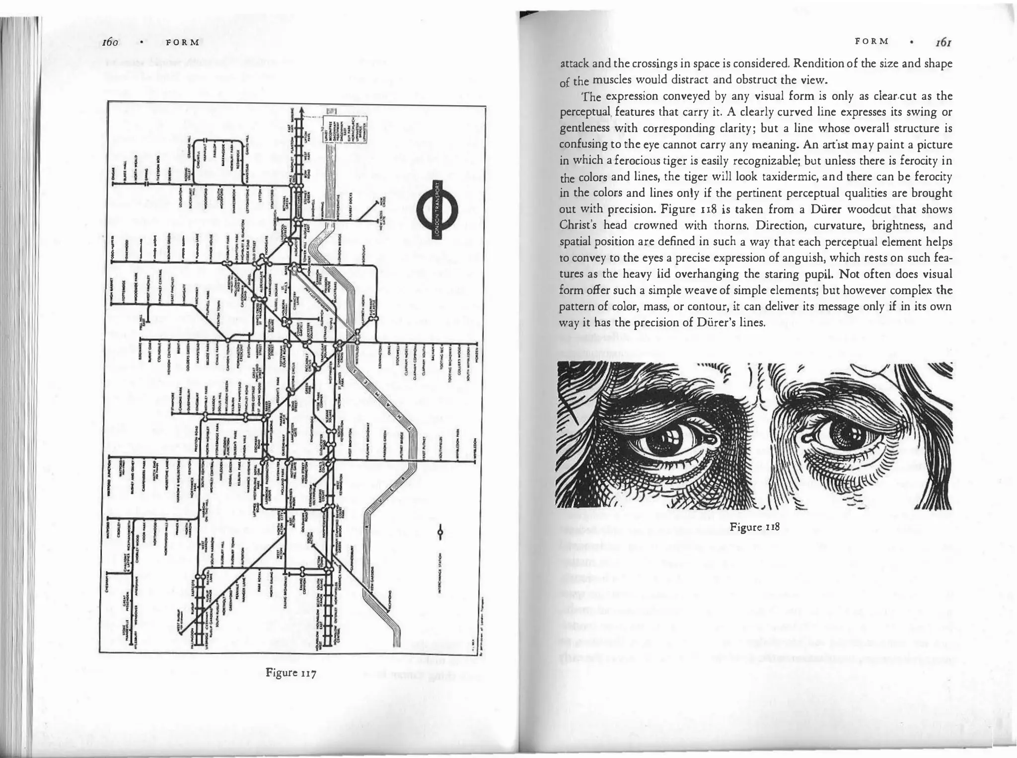160 F O R M
I i I i I I
Figure 117
F O R M
attack andthecrossings in space is considered. Renditionof the size and shape
of the muscles would distract and obstruct the view.
'fhe expression conveyed by any visual form is only as clear-cut as the
perceptual. features that carry it. A clearly curved line expresses its swing or
gentleness with corresponding clarity; but a line whose overall structure is
confusingto the eye cannot carry any meaning. An artist may paint a picture
in which aferocious tiger is easily recognizable; but unless there is ferocity in
the colors and lines, the tiger will look taxidermic, and there can be ferocity
in the colors and lines only if the pertinent perceptual qualities are brought
out with precision. Figure u8 is taken from a Di.ircr woodcut that shows
Christ's head crowned with thorns. Direction, curvature, brightness, and
spatial position are defined in such a way that each perceptual element helps
to convey to the eyes a precise expression of anguish, which rests on such fea­
tures as the heavy lid overhanging the staring pupil. Not often does visual
form offer such a simple weaveof simple elements; but however complex the
pattern of color, mass, or contour, it can deliver its message only if in its own
way it has the precision of Di.irer's lines.
Figure u8
 