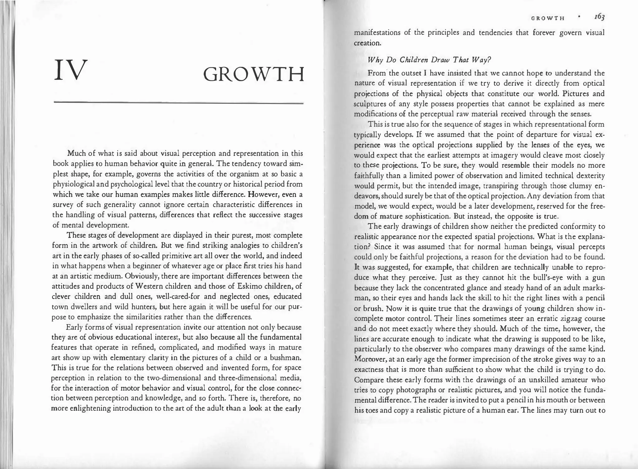 1 1
IV GROWTH
Much of what is said about visual perception and representation in this
book applies to human behavior quite in general. The tendency toward sim­
plest shape, for example, governs the activities of the organism at so basic a
physiological and psychological level that thecountry or historical period from
which we take our human examples makes little difference. However, even a
survey of such generality cannot ignore certain characteristic differences in
the handling of visual patterns, differences that reflect the successive stages
of mental development.
These stages of development are displayed in their purest, most complete
form in the artwork of children. But we find striking analogies to children's
art in the early phases of so<alled primitive art all over the world, and indeed
in what happens when a beginner of whatever age or place first tries his hand
at an artistic medium. Obviously, there are important differences between the
attitudes and products ofWestern children and those of Eskimo children, of
clever children and dull ones, well-cared-for and neglected ones, educated
town dwellers and wild hunters, but here again it will be useful for our pur­
pose to emphasize the similarities rather than the differences.
Early formsof visual representation invite our attention not only because
they are of obvious educational interest, but also because all the fundamental
features that operate in refined, complicated, and modified ways in mature
art show up with elementary clarity in the pictures of a child or a bushman.
This is true for the relations between observed and invented form, for space
perception in relation to the two-dimensional and three-dimensional media,
for the interaction of motor behavior and visual control, for the close connec·
tion between perception and knowledge, and so forth. There is, therefore, no
more enlightening introduction to the art of the adult than a look at the early
r
G R O W T H
manifestations of the principles and tendencies that forever govern visual
creation.
Why Do Children Draw That Way?
From·the outset I have insisted that we cannot hope to understand the
nature of visual representation if we try to derive it directly from optical
projections of the physical objects that constitute our world. Pictures and
sculptures of any style possess properties that cannot be explained as mere
modifications of the perceptual raw material received through the senses.
This is true also for the sequence of stages in which representational form
typically develops. If we assumed that the point of departure for visual ex­
perience was the optical projections supplied by the lenses of the eyes, we
would expect that the earliest attempts at imagery would cleave most closely
to these projections. To be sure, they would resemble their models no more
faithfully than a limited power of observation and limited technical dexterity
would permit, but the intended image, transpiring through those clumsy en­
deavors,should surelybethatoftheopticalprojection.Any deviation from that
model, we would expect, would be a later development, reserved for the free­
dom of mature sophistication. But instead, the opposite is true.
The early drawings of children show neither the predicted conformity to
realistic appearance nor the expected spatial projections. What is the explana­
tion? Since it was assumed that for normal human beings, visual percepts
could only be faithful projections, a reason for the deviation had to be found.
It was suggested, for example, that children are technically unable to repro­
duce what they perceive. Just as they cannot hit the bull's-eye with a gun
because they lack the concentrated glance and steady hand of an adult marks­
man, so their eyes and hands lack the skill to hit the right lines with a pencil
or brush. Now it is quite true that the drawings of young children show in­
complete motor control. Their lines sometimes steer an erratic zigzag course
and do not meet exactly where they should. Much of the time, however, the
lines are accurate enough to indicate what the drawing is supposed to be like,
particularly to the observer who compares many drawings of the same kjnd.
Moreover,at an early age the former imprecision ofthe stroke gives way to an
exactness that is more than sufficient to show what the child is trying to do.
Compare these early forms with the drawings of an unskilled amateur who
tries to copy photographs or realistic pictures, and you will notice the funda­
mentaldifference.The reader is invitedto puta pencilin hismouthor between
histoes and copy a realistic picture of a human ear. The lines may turn out to
 