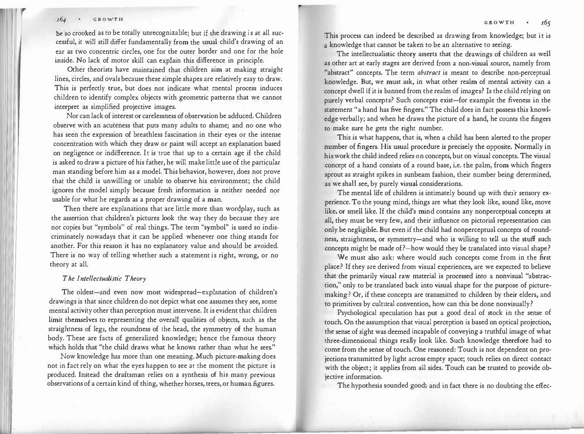 G R O W T H
be so crooked as to be totally unrecognizable; but if the drawing i s at all suc­
cessful, it will still differ fundamentally from the usual child's drawing of an
ear as two concentric circles, one for the outer border and one for the hole
inside. No lack of motor skill can explain this difference in principle.
.
Ot
_
her theorists have maintained that children aim at making straight
lines, circles, and ovalsbecause these simple shapes are relatively easy to draw.
This is perfectly true, but does not indicate what mental process induces
children to identify complex objects with geometric patterns that we cannot
interpret as simplified projective images.
Nor can lack of interest or carelessness ofobservation be adduced. Children
observe with an acuteness that puts many adults to shame; and no one who
has seen the expression of breathless fascination in their eyes or the intense
concentration with which they draw or paint will accept an explanation based
on negligence or indifference. It is true that up to a certain age if the child
is asked to draw a picture of his father, he will makelittle use of the particular
man standing before him as a model. This behavior, however, does not prove
that the child is unwilling or unable to observe his environment; the child
ignores the model simply because fresh information is neither needed nor
usable for what he regards as a proper drawing of a man.
Then there are explanations that are little more than wordplay, such as
the assertion that children's pictures look the way they do because they are
not copies but "symbols" of real things. The term "symbol" is used so indis­
criminately nowadays that it can be applied whenever one thing stands for
another. For this reason it has no explanatory value and should be avoided.
There is no way of telling whether such a statement is right, wrong, or no
theory at all.
The Intellectualistic Theory
The oldest-and even now most widespread-explanation of children's
drawings is that since children do not depict what one assumes they see, some
mental activity other than perception must intervene. It is evident that children
limit themselves to representing the overall qualities of objects, such as the
straightness of legs, the roundness of the head, the symmetry of the human
body. These are facts of generalized knowledge; hence the famous theory
which holds that "the child draws what he knows rather than what he sees."
�ow knowledge has more than one meaning. Much picture-making does
not m fact rely on what the eyes happen to see at the moment the picture is
produced. Instead the draftsman relies on a synthesis of his many previous
observations of a certain kind of thing, whetherhorses, trees,or human figures.
GROWTH
This process can indeed be described as drawing from knowledge; but it is
a knowledge that cannot be taken to be an alternative to seeing.
The intellectualistic theory asserts that the drawings of children as well
as other art at early stages are derived from a non-visual source, namely from
"abstract'
�
concepts. The term abstract is meant to describe non-perceptual
knowledge. But, we must ask, in what other realm of mental activity can a
concept dwell if it is banned from the realm of images? Is the child relying on
purely verbal concepts? Such concepts exist-for example the fiven�ss in the
statement "a hand has five fingers." The child does in fact possess this knowl­
edge verbally; and when he draws the picture of a hand, he counts the fingers
to make sure he gets the right number.
This is what happens, that is, when a child has been alerted to the proper
number of fingers. His usual procedure is precisely the opposite. Normally in
hiswork the child indeed relies on concepts, but on visual concepts. The visual
concept of a hand consists of a round base, i.e. the palm, from which fingers
sprout as straight spikes in sunbeam fashion, their number being determined,
as we shall see, by purely visual considerations.
The mental life of children is intimately bound up with their sensory ex­
perience. To the young mind, things are what they look like, sound like, move
like, or smell like. If the child's m
ind contains any nonperceptual concepts at
all, they must be very few, and their influence on pictorial representation can
only be negligible. But even if the child had nonperceptual concepts of round�
ness, straightness, or symmetry-and who is willing to tell us the stuff such
concepts might be made of?-how would they be translated into visual shape?
We must also ask: where would such concepts come from in the first
place? If they are derived from visual experiences, are we expected to believe
that the primarily visual raw material is processed into a nonvisual "abstrac­
tion," only to be translated back into visual shape for the purpose of picture­
making ? Or, if these concepts are transmitted to children by their elders, and
to primitives by cultural convention, how can this be done nonvisually?
Psychological speculation has put a good deal of stock in the sense of
touch. On the assumption that visual perception is based on optical projection,
the sense of sight was deemed incapable of conveying a truthful image of what
three-dimensional things really look like. Such knowledge therefore had to
come from the sense of touch. One reasoned: Touch is not dependent on pro­
jections transmitted by light across empty space; touch relies on direct contact
with the object; it applies from all sides. Touch can be trusted to provide ob­
jective information.
The hypothesis sounded good; and in fact there is no doubting the effec-
 