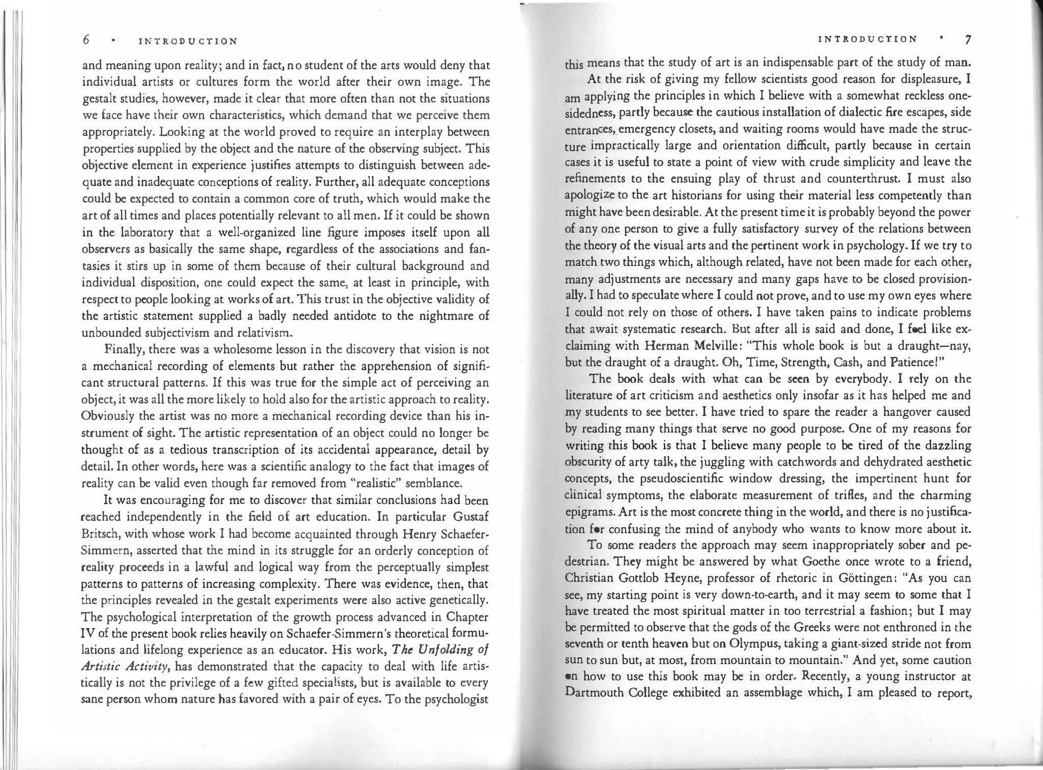 6 I N T R O D U C T I O N
and meaning upon reality; and in fact, n o student of the arts would deny that
individual artists or cultures form the world after their own image. The
gestalt studies, however, made it clear that more often than not the situations
we face have their own characteristics, which demand that we perceive them
appropriately. Looking at the world proved to require an interplay between
properties supplied by the object and the nature of the observing subject. This
objective element in experience justifies attempts to distinguish between ade­
quate and inadequate conceptions of reality. Further, all adequate conceptions
could be expected to contain a common core of truth, which would make the
art of all times and places potentially relevant to all men. If it could be shown
in the laboratory that a well.organized line figure imposes itself upon all
observers as basically the same shape, regardless of the associations and fan­
tasies it stirs up in some of them because of their cultural background and
individual disposition, one could expect the same, at least in principle, with
respect to people looking at works of art. This trust in the objective validity of
the artistic statement supplied a badly needed antidote to the nightmare of
unbounded subjectivism and relativism.
Finally, there was a wholesome lesson in the discovery that vision is not
a mechanical recording of elements but rather the apprehension of signifi­
cant structural patterns. If this was true for the simple act of perceiving an
object, it was all the more likely to hold also for the artistic approach to reality.
Obviously the artist was no more a mechanical recording device than his in­
strument of sight. The artistic representation of an object could no longer be
thought of as a tedious transcription of its accidental appearance, detail by
detail. In other words, here was a scientific analogy to the fact that images of
reality can be valid even though far removed from "realistic" semblance.
It was encouraging for me to discover that similar conclusions had been
reached independently in the field of art education. In particular Gustaf
Britsch, with whose work I had become acquainted through Henry Schaefer­
Simmern, asserted that the mind in its struggle for an orderly conception of
reality proceeds in a lawful and logical way from the perceptually simplest
patterns to patterns of increasing complexity. There was evidence, then, that
the principles revealed in the gestalt experiments were also active genetically.
The psychological interpretation of the growth process advanced in Chapter
IV of the present book relies heavily on Schaefer·Simmern's theoretical formu­
lations and lifelong experience as an educator. His work, The Unfolding of
Artistic Activity, has demonstrated that the capacity to deal with life artis­
tically is not the privilege of a few gifted specialists, but is available to every
sane person whom nature has favored with a pair of eyes. To the psychologist
I N T R ODUCT I O N 7
this means that the study of art is an indispensable part of the study of man.
At the risk of giving my fellow scientists good reason for displeasure, I
am applying the principles in which I believe with a somewhat reckless one­
sidedness, partly because the cautious installation of dialectic fire escapes, side
entrances, emergency closets, and waiting rooms would have made the struc­
ture impractically large and orientation difficult, partly because in certain
cases it is useful to state a point of view with crude simplicity and leave the
refinements to the ensuing play of thrust and counterthrust. I must also
apologize to the art historians for using their material less competently than
might have been desirable. At the present time it is probably beyond the power
of any one person to give a fully satisfactory survey of the relations between
the theory of the visual arts and the pertinent work in psychology. If we try to
match two things which, although related, have not been made for each other,
many adjustments are necessary and many gaps have to be closed provision­
ally. I had to speculate where I could not prove, and to use my own eyes where
I could not rely on those of others. I have taken pains to indicate problems
that await systematic research. But after all is said and done, I feel like ex­
claiming with Herman Melville: "This whole book is but a draught-nay,
but the draught of a draught. Oh, Time, Strength, Cash, and Patience!"
The book deals with what can be seen by everybody. I rely on the
literature of art criticism and aesthetics only insofar as it has helped me and
my students to see better. I have tried to spare the reader a hangover caused
by reading many things that serve no good purpose. One of my reasons for
writing this book is that I believe many people to be tired of the dazzling
obscurity of arty talk, the juggling with catchwords and dehydrated aesthetic
concepts, the pseudoscientific window dressing, the impertinent hunt for
clinical symptoms, the elaborate measurement of trifles, and the charming
epigrams. Art is the most concrete thing in the world, and there is no justifica­
tion for confusing the mind of anybody who wants to know more about it.
To some readers the approach may seem inappropriately sober and pe­
destrian. They might be answered by what Goethe once wrote to a friend,
Christian Gottlob Heyne, professor of rhetoric in Gottingen: "As you can
see, my starting point is very down-to-earth, and it may seem to some that I
have treated the most spiritual matter in too terrestrial a fashion; but I may
be permitted to observe that the gods of the Greeks were not enthroned in the
seventh or tenth heaven but on Olympus, taking a giant-sized stride not from
sun to sun but, at most, from mountain to mountain." And yet, some caution
on how to use this book may be in order. Recently, a young instructor at
Dartmouth College exhibited an assemblage which, I am pleased to report,
 