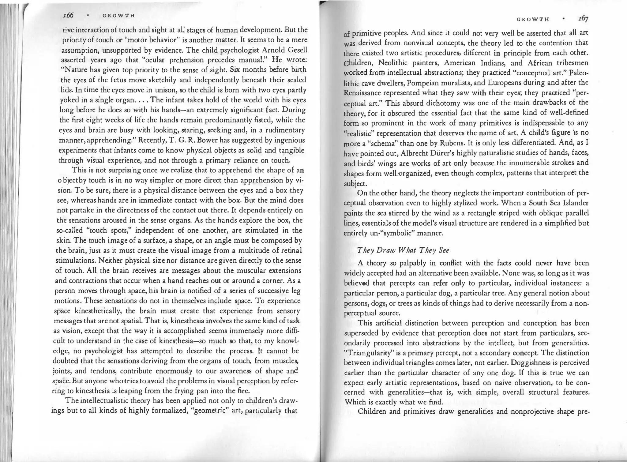166 G R O W T H
tive interaction of touch and sight at all stages of human development. But the
priority of touch or "motor behavior" is another matter. It seems to be a mere
assumption, unsupported by evidence. The child psychologist Arnold Gesell
asserted years ago that "ocular prehension precedes manual." He wrote:
"Nature has given top priority to the sense of sight. Six months before birth
the eyes of the fetus move sketchily and independently beneath their sealed
lids. In
.
time
.
the eyes move in unison, so the child is born with two eyes partly
yoked m a smgle organ. . . . The infant takes hold of the world with his eyes
long befo:e he does so with his hands-an extremely significant fact. During
the first eight weeks of life the hands remain predominantly fisted, while the
eyes and brain are busy with looking, staring, seeking and, in a rudimentary
man�er,apprehe
�
ding." Recently, T. G. R. Bower has suggested by ingenious
expenme�ts that mf�nts come to know physical objects as solid and tangible
through visual experience, and not through a primary reliance on touch.
.
This is not surprising once we realize that to apprehend the shape of an
o
.
b1ectby touch is in no way simpler or more direct than apprehension by vi­
sion. To be sure, there is a physical distance between the eyes and a box they
see, whereas hands are in immediate contact with the box. But the mind does
not partake in the directness of the contact out there. It depends entirely on
the sensations aroused in the sense organs. As the hands explore the box, the
so-called "touch spots," independent of one another are stimulated in the
skin. T�e �ouch i�age of a surface, a shape, or an angie must be composed by
the brain, JUst as it must create the visual image from a multitude of ret
inal
stimulations. Neither physical size nor distance aregiven directly to the sense
of touch. All the brain receives are messages about the muscular extensions
and contractions that occur when a hand reaches out or around a corner. As a
pers�n moves through space, his brain is notified of a series of successive leg
motions
.'
These
.
sensations do not in themselves include space. To experience
space kmestheucally, the brain must create that experience from sensory
messages that arenot spatial. That is, kinesthesia involves the same kind of task
as vision, except th�t the way it is acco�plished seems immensely more diffi­
cult to understand m the case of kinesthesia-so much so that, to my knowl­
edge, no psychologist has attempted to describe the process. It cannot be
doubted that the sensations deriving from the organs of touch from muscles
joints, and tendons, contribute enormously to our awarenes; of shape and
s�ace.But anyone whotriesto avoid the problems in visual perception by refer­
rmg to kinesthesia is leaping from the frying pan into the fire.
The intellectualistic theory has been applied not only to children's draw­
ings but to all kinds of highly formalized, "geometric" art, particularly that
G R O W T H
of primitive peoples. And since it could not very well be asserted th�t all art
was derived from nonvisual concepts, the theory led to the contention that
there existed two artistic procedures, different in principle from each other.
Children, Neolithic painters, American Indians, and African tribesmen
worked from intellectual abstractions; they practiced "conceptual art." Paleo­
lithic cave dwellers, Pompeian muralists, and Europeans during and after the
Renaissance represented what they saw with their eyes; they practiced "per­
ceptual art." This absurd dichotomy was one of the mai� drawbacks of the
theory, for it obscured the essential fact that the same kmd of well-defined
form so prominent in the work of many primitives is indi�pe
�
sable to
.
any
"realistic" representation that deserves the name of art. A child s figure ts no
more a "schema" than one by Rubens. It is only less differentiated. And, as I
have pointed out, Albrecht Di.irer's highly naturalistic studies of hands, faces,
and birds' wings are works of art only because the innumerable strokes and
shapes form well-organized, even though complex, patterns that interpret the
subject. .
.
On the other hand, the theory neglects the important contnbuuon of per-
ceptual observation even to highly stylized work. When a South Sea Islander
paints the sea stirred by the wind as a rectangle striped wi�h ob�ique
.
parallel
lines, essentials of the model's visual structure are rendered m a simplified but
entirely un-"symbolic" manner.
They Draw What They See
A theory so palpably in conflict with the facts could never have
.
been
widely accepted had an alternative been available. None was, so long as it was
believed that percepts can refer only to particular, individual instances: a
particular person, a particular dog, a particular tree. Any general notion about
persons, dogs, or trees as kinds of things had to derive necessarily from a non­
perceptual source.
This artificial distinction between perception and conception has been
superseded by evidence that perception does not start from particulars,
.
�ec­
ondarily processed into abstractions by the intellect, but from generahues.
"Triangularity" is a primary percept, not a secondary concept. The distinction
between individual triangles comes later, not earlier. Doggishness is perceived
earlier than the particular character of any one dog. If this is true we can
expect early artistic representations, based on naive observation, to be con­
cerned with generalities-that is, with simple, overall structural features.
Which is exactly what we find.
Children and primitives draw generalities and nonprojective shape pre-
 