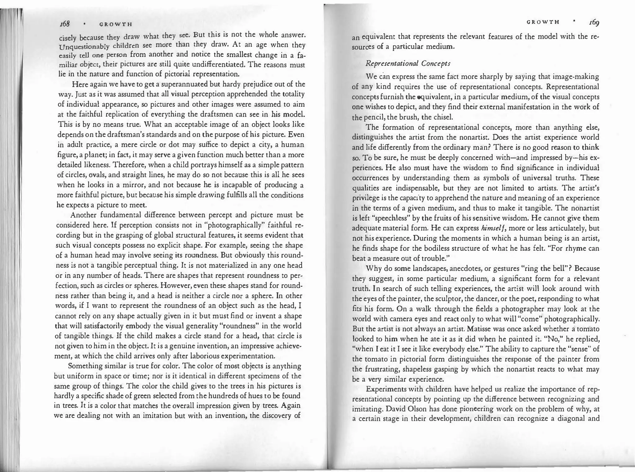 168 G R O W T H
· 1 b h draw what they see. But this is not the whole answer.
c1se y ecause t ey
Unquestionably children see more than they draw. At an age when they
easily tell one person from another and notice the smallest change in a fa­
miliar object, their pictures arc still quite undifferent
iated. The reasons must
lie in the nature and function of pictorial representation.
Here again we have to get a superannuated but hardy prejudice out of the
way. Just as it was assumed that all visual perception apprehended the totality
of individual appearance, so pictures and other images were assumed to aim
at the faithful replication of everything the draftsmen can see in his model.
This is by no means true. What an acceptable image of an object looks like
depends on the draftsman's standards and on the purpose of his picture. Even
in adult practice, a mere circle or dot may suffice to depict a city, a human
figure, a planet; in fact, it may serve a given function much better than a more
detailed likeness. Therefore, when a child portrays himself as a simple pattern
of circles, ovals, and straight lines, he may do so not because this is all he sees
when he looks in a mirror, and not because he is incapable of producing a
more faithful picture, but because his simple drawing fulfills all the conditions
he expects a picture to meet.
Another fundamental difference between percept and picture must be
considered here. If perception consists not in "photographically" faithful re­
cording but in the grasping of global structural features, it seems evident that
such visual concepts possess no explicit shape. For example, seeing the shape
of a human head may involve seeing its roundness. But obviously this round­
ness is not a tangible perceptual thing. It is not materialized in any one head
or in any number of heads. There are shapes that represent roundness to per­
fection, such as circles or spheres. However, even these shapes stand for round­
ness rather than being it, and a head is neither a circle nor a sphere. In other
words, if I want to represent the roundness of an object such as the head, I
cannot rely on any shape actually given in it but must find or invent a shape
that will satisfactorily embody the visual generality "roundness" in the world
of tangible things. If the child makes a circle stand for a head, that circle is
not given to him in the object. It is a genuine invention, an impressive achieve­
ment, at which the child arrives only after laborious experimentation.
Something similar is true for color. The color of most objects is anything
but uniform in space or time; nor is it identical in different specimens of the
same group of things. The color the child gives to the trees in his pictures is
hardly a specific shade of green selected from the hundreds of hues to be found
in trees. It is a color that matches the overall impression given by trees. Again
we are dealing not with an imitation but with an invention, the discovery of
G R O W T H l&j
an equivalent that represents the relevant features of the model with the re­
sources of a particular medium.
Representational Concepts
We can express the same fact more sharply by saying that image-making
of any kind requires the use of representational concepts. Representational
conceptsfurnish the equivalent, in a particular medium, of the visual concepts
one wishes to depict, and they find their external manifestation in the work of
the pencil, the brush, the chisel.
The formation of representational concepts, more than anything else,
distinguishes the artist from the nonartist. Does the artist experience world
and life differently from the ordinary man? There is no good reason to think
so. To be sure, he must be deeply concerned with-and impressed by-his ex­
periences. He also must have the wisdom to find significance in individual
occurrences by understanding them as symbols of universal truths. These
qualities are indispensable, but they are not limited to artists. The artist's
privilege is the capacity to apprehend the nature and meaning of an experience
in the terms of a given medium, and thus to make it tangible. The nonartist
is left "speechless" by the fruits of his sensitive wisdom. He cannot g
ive them
adequate material form. He can express himself, more or less articulately, but
not his experience. During the moments in which a human being is an artist,
he finds shape for the bodiless structure of what he has felt. "For rhyme can
beat a measure out of trouble."
Why do some landscapes, anecdotes, or gestures "ring the bell"? Because
they suggest, in some particular medium, a significant form for a relevant
truth. In search of such telling experiences, the artist will look around with
the eyes of the painter, the sculptor, the dancer, or the poet, responding to what
fits his form. On a walk through the fields a photographer may look at the
world with camera eyes and react only to what will "come" photographically.
But the artist is not always an artist. Matisse was once asked whether a tomato
looked to him when he ate it as it did when he painted it. "No," he replied,
"when I eat it I see it like everybody else." The ability to capture the "sense" of
the tomato in pictorial form distinguishes the response of the painter from
the frustrating, shapeless gasping by which the nonartist reacts to what may
be a very similar experience.
Experiments with children have helped us realize the importance of rep­
resentational concepts by pointing up the difference between recognizing and
imitating. David Olson has done pioneering work on the problem of why, at
a certain stage in their development, children can recognize a diagonal and
 