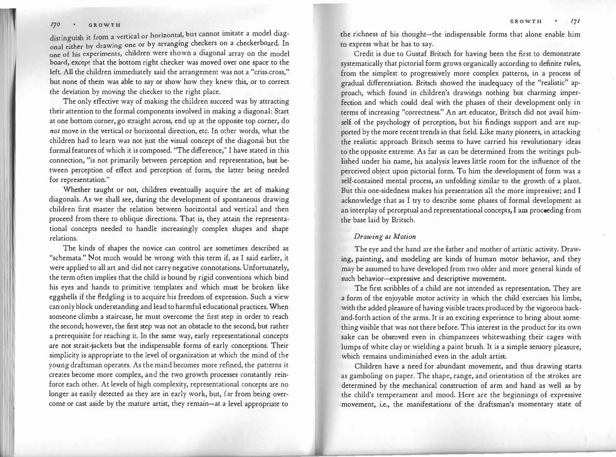 I'� 170 G R O W T H
· ·
·
h · £ t'cal or horizontal but cannot imitate a model diag-
disungu1s 1t rom a ver 1 '
onal either by drawing one or by arranging chec
.
kers on a checkerboard. In
one of his experiments, children were shown a diagonal array on the model
board, except that the bottom right checker was moved over one space to the
left. All the children immediately said the arrangement was not a "criss-cross,"
but none of them was able to say or show how they knew this, or to correct
the deviation by moving the checker to the right place.
The only effective way of making the children succeed was by attracting
their attention to the formal components involved in making a diagonal: Start
at one bottom corner, go straight across, end up at the opposite top corner, do
not move in the vertical or horizontal direction, etc. In other words, what the
children had to learn was not just the visual concept of the diagonal but the
formalfeatures of which it is composed. "The difference," I have stated in this
connection, "is not primarily between perception and representation, but be­
tween perception of effect and perception of form, the latter being needed
for representation."
Whether taught or not, children eventually acquire the art of making
diagonals. As we shall see, during the development of spontaneous drawing
children first master the relation between horizontal and vertical and then
proceed from there to oblique directions. That is, they attain the representa­
tional concepts needed to handle increasingly complex shapes and shape
relations.
The kinds of shapes the novice can control are sometimes described as
"schemata." Not much would be wrong with this term if, as I said earlier, it
were applied to all art and did not carrynegative connotations. Unfortunately,
the term often implies that the child is bound by rigid conventions which bind
his eyes and hands to primitive templates and which must be broken like
eggshells if the fledgling is to acquire his freedom of expression. Such a view
canonly block understanding and lead toharmful educational practices. When
someone climbs a staircase, he must overcome the first step in order to reach
the second; however, the first step was not an obstacle to the second, but rather
a prerequisite for reaching it. In the same way, early representational concepts
are not strait-jackets but the indispensable forms of early conceptions. Their
simplicity is appropriate to the level of organization at which the mind of the
young draftsman operates. As the mind becomes more refined, the patterns it
creates become more complex, and the two growth processes constantly rein­
force each other. At levels of high complexity, representational concepts are no
longer as easily detected as they are in early work, but, far from being over­
come or cast aside by the mature artist, they remain-at a level appropriate to
G R O W T H 171
the richness of his thought-the indispensable forms that alone enable him
to express what he has to say.
Credit is due to Gustaf Britsch for having been the first to demonstrate
systematically that pictorial form grows organically according to definite rules,
from the·simplest to progressively more complex patterns, in a process of
gradual differentiation. Britsch showed the inadequacy of the "realistic" ap­
proach, which found in children's drawings nothing but charming imper­
fection and which could deal with the phases of their development only in
terms of increasing "correctness." An art educator, Britsch did not avail him­
self of the psychology of perception, but his findings support and are sup­
ported by the more recent trends in that field. Like many pioneers, in attacking
the realistic approach Britsch seems to have carried his revolutionary ideas
to the opposite extreme. As far as can be determined from the writings pub­
lished under his name, his analysis leaves little room for the influence of the
perceived object upon pictorial form. To him the development of form was a
self-contained mental process, an unfolding similar to the growth of a plant.
But this one-sidedness makes his presentation all the more impressive; and I
acknowledge that as I try to describe some phases of formal development as
an interplay of perceptual and representational concepts, I am proceeding from
the base laid by Britsch.
Drawing as Motion
The eye and the hand are the father and mother of artistic activity. Draw­
ing, painting, and modeling are kinds of human motor behavior, and they
may be assumed to have developed from two older and more general kinds of
such behavior-expressive and descriptive movement.
The first scribbles of a child are not intended as representation. They are
a form of the enjoyable motor activity in which the child exercises his limbs,
with the added pleasure of having visible traces produced by the vigorous back­
and-forth action of the arms. It is an exciting experience to bring about some­
thingvisible that was not there before. This interest in the product for its own
sake can be obser.ved even in chimpanzees whitewashing their cages with
lumps of white clay or wielding a paint brush. It is a simple sensory pleasure,
which remains undiminished even in the adult artist.
Children have a need for abundant movement, and thus drawing starts
as gamboling on paper. The shape, range, and orientation of the strokes are
determined by the mechanical construction of arm and hand as well as by
the child's temperament and mood. Here are the beginnings of expressive
movement, i.e., the manifestations of the draftsman's momentary state of
 
