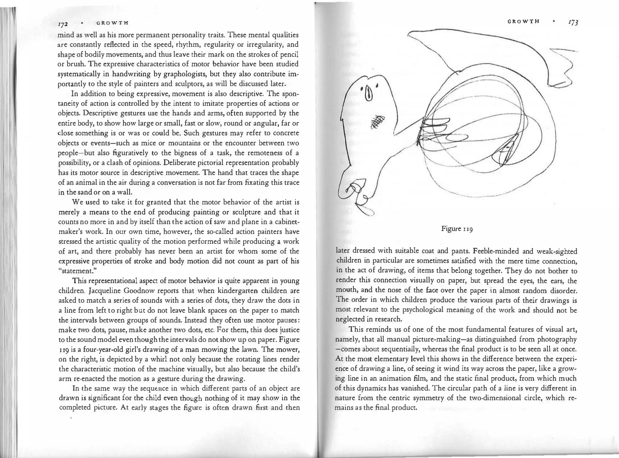172 G R O W T H
mind as well as his more permanent personality traits. These mental qua l
ities
are constantly reflected in the speed, rhythm, regularity or irregularity, and
shape of bodily movements, and thus leave their mark on the strokes of pencil
or brush. The expressive characteristics of motor behavior have been studied
systematically in handwriting by graphologists, but they also contribute im­
portantly to the style of painters and sculptors, as will be discussed later.
In addition to being expressive, movement is also descriptive. The spon­
taneity of action is controlled by the intent to imitate properties of actions or
objects. Descriptive gestures use the hands and arms, often supported by the
entire body, to show how large or small, fast or slow, round or angular, far or
close something is or was or could be. Such gestures may refer to concrete
objects or events-such as mice or mountains or the encounter between two
people-but also figuratively to the bigness of a task, the remoteness of a
possibility, or a clash of opinions. Deliberate pictorial representation probably
has its motor source in descriptive movement. The hand that traces the shape
of an animal in the air during a conversation is not far from fixating this trace
in the sand or on a wall.
We used to take it for granted that the motor behavior of the artist is
merely a means to the end of producing painting or sculpture and that it
counts no more in and by itself than the act
ion of saw and plane in a cabinet­
maker's work. In our own time, however, the so-called action painters have
stressed the artistic quality of the motion performed while producing a work
of art, and there probably has never been an artist for whom some of the
expressive properties of stroke and body motion did not count as part of his
"statement."
This representational aspect of motor behavior is quite apparent in young
children. Jacqueline Goodnow reports that when kindergarten children are
asked to match a series of sounds with a series of dots, they draw the dots in
a line from left to right but do not leave blank spaces on the paper to match
the intervals between groups of sounds. Instead they often use motor pauses :
make two dots, pause, make another two dots, etc. For them, this does justice
to the soundmodel eventhoughthe intervals do not show up on paper. Figure
u9 is a four-year-old girl's drawing of a man mowing the lawn. The mower,
on the right, is depicted by a whirl not only because the rotating lines render
the characteristic motion of the machine visually, but also because the child's
arm re-enacted the motion as a gesture during the drawing.
In the same way the seque.nce in which different parts of an object are
drawn is significant for the child even though nothing of it may show in the
completed picture. At early stages the figure is often drawn first and then



'-.... .....__
---
Figure u9
G R O W T H 173
later dressed with suitable coat and pants. Feeble-m
inded and weak-sighted
children in particular are sometimes satisfied with the mere time connection,
in the act of drawing, of items that belong together. They do not bother to
render this connection visually on paper, but spread the eyes, the ears, the
mouth, and the nose of the face over the paper in almost random disorder.
The order in which children produce the various parts of their drawings is
most relevant to the psychological meaning of the work and should not be
neglected in research.
This reminds us of one of the most fundamental features of visual art,
namely, that all manual picture-making-as distinguished from photography
-comes about sequentially, whereas the final product is to be seen all at once.
At the most elementary level this shows in the difference between the experi­
ence of drawing a line, of seeing it wind its way across the paper, like a grow­
ing line in an animation film, and the static final product, from which much
of this dynamics has vanished. The circular path of a line is very different in
nature from the centric symmetry of the two-dimensional circle, which re­
mains as the final product.
 