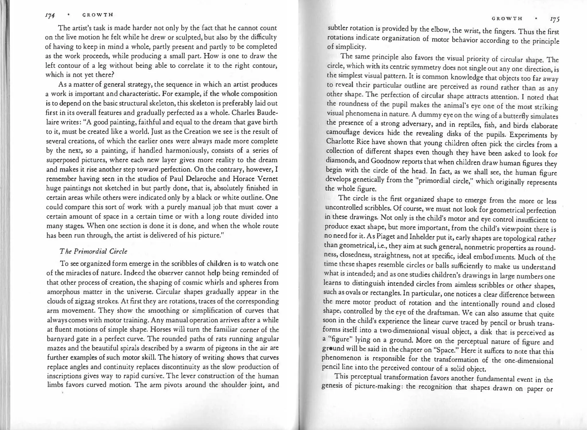 174 G R O W T H
The artist's task is made harder not only by the fact that he cannot count
on the live motion he felt while he drew or sculpted, but also by the difficulty
of having to keep in mind a whole, partly present and partly to be completed
as the work proceeds, while producing a small part. How is one to draw the
left contour of a leg without being able to correlate it to the right contour,
which is not yet there?
As a matter of general strategy, the sequence in which an artist produces
a work is important and characterist
ic. For example, if the whole composition
is to depend on the basic structural skeleton, this skeleton is preferably laid out
first in its overall features and gradually perfected as a whole. Charles Baude­
laire writes: "A good painting, faithful and equal to the dream that gave birth
to it, must be created like a world. Just as the Creation we see is the result of
several creations, of which the earlier ones were always made more complete
by the next, so a painting, if handled harmoniously, consists of a series of
superposed pictures, where each new layer gives more reality to the dream
and makes it rise another step toward perfection. On the contrary, however, I
remember having seen in the studios of Paul Delaroche and Horace Vernet
huge paintings not sketched in but partly done, that is, absolutely finished in
certain areas while others were indicated only by a black or white outline. One
could compare this sort of work with a purely manual job that must cover a
certain amount of space in a certain time or with a long route divided into
many stages. When one section is done it is done, and when the whole route
has been run through, the artist is delivered of his picture."
The Primordial Circle
To see organized form emerge in the scribbles of children is to watch one
of the miracles of nature. Indeed the observer cannot help being reminded of
that other process of creation, the shaping of cosmic whirls and spheres from
amorphous matter in the universe. Circular shapes gradually appear in the
clouds of zigzag strokes. At first they are rotations, traces of the corresponding
arm movement. They show the smoothing or simplification of curves that
alwayscomes with motor training. Any manual operation arrives after a while
at fluent motions of simple shape. Horses will turn the familiar corner of the
barnyard gate in a perfect curve. The rounded paths of rats running angular
mazes and the beautiful spirals described by a swarm of pigeons in the air are
further examples of such motor skill. The history of writing shows that curves
replace angles and continuity replaces discontinuity as the slow production of
inscriptions gives way to rapid cursive. The lever construction of the human
limbs favors curved motion. The arm pivots around the shoulder joint, and
G R O W T H 175
subtler rotation is provided by the elbow, the wrist, the fingers. Thus the first
rotations indicate organization of motor behavior according to the principle
of simplicity.
The same principle also favors the visual priority of circular shape. The
circle, which with its centric symmetry does not single out any one direction, is
the simplest vi
sual pattern. It is common knowledge that objects too far away
to reveal their particular outline are perceived as round rather than as any
other shape. The perfection of circular shape attracts attent
ion. I noted that
the roundness of the pupil makes the animal's eye one of the most striking
visual phenomena in nature. A dummy eyeon the wing of a butterfly simulates
the presence of a strong adversary, and in reptiles, fish, and birds elaborate
camouflage devices hide the revealing disks of the pupils. Experiments by
Charlotte Rice have shown that young children often pick the circles from a
collection of different shapes even though they have been asked to look for
diamonds, and Goodnow reports that when children draw human figures they
begin with the circle of the head. In fact, as we shall see, the human figure
develops genetically from the "primordial circle," which originally represents
the whole figure.
The circle is the first organized shape to emerge from the more or less
uncontrolled scribbles. Of course, we must not look forgeometrical perfection
in these drawings. Not only is the child's motor and eye control insufficient to
produce exact shape, but more important, from the child's viewpoint there is
no need for it. As Piaget and Inhelder put it, early shapes are topological rather
than geometrical, i.e., they aim at such general, nonmetric properties as round­
ness, closedness, straightness, not at specific, ideal embodiments. Much of the
time these shapes resemble circles or balls sufficiently to make us understand
what is intended; and as one studies children's drawings in large numbers one
learns to distinguish intended circles from aimless scribbles or other shapes,
such as ovals or rectangles. In particular, one notices a clear difference between
the mere motor product of rotation and the intentionally round and closed
shape, controlled by the eye of the draftsman. We can also assume that quite
soon in the child's experience the linear curve traced by pencil or brush trans­
forms itself into a two-dimensional visual object, a disk that is perceived as
a "figure" lying on a ground. More on the perceptual nature of figure and
grnund will be said in the chapter on "Space." Here it suffices to note that this
phenomenon is responsible for the transformation of the one-dimensional
pencil line into the perceived contour of a solid object.
This perceptual transformation favors another fundamental event in the
genesis of picture-making: the recognition that shapes drawn on paper or
 