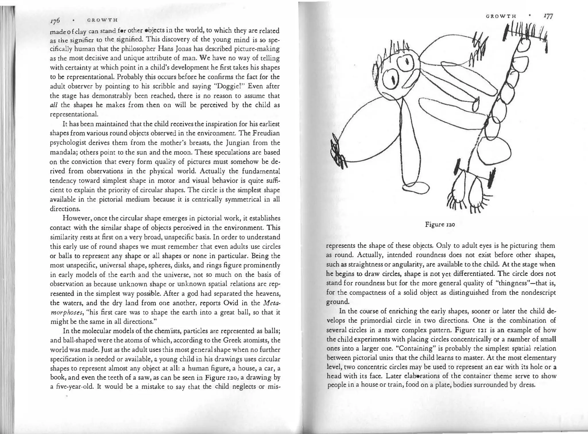 G R O W T H
madeofclay can stand for other objects in the world, to which they are related
as the signifier to the signified. This discovery of the young mind is so spe­
cifically human that the philosopher Hans Jonas has described picture-making
as the most decisive and unique attribute of man. We have no way of telling
with certainty at which point in a child's development he first takes his shapes
to be representational. Probably this occurs before he confirms the fact for the
adult observer by pointing to his scribble and saying "Doggie!'' Even after
the stage has demonstrably been reached, there is no reason to assume that
all the shapes he makes from then on will be perceived by the child as
representational.
It has been maintained that the child receivesthe inspiration for his earliest
shapes from various round objects observed in the environment. The Freudian
psychologist derives them from the mother's breasts, the Jungian from the
mandala; others point to the sun and the moon. These speculations are based
on the conviction that every form quality of pictures must somehow be de­
rived from observations in the physical world. Actually the fundamental
tendency toward simplest shape in motor and visual behavior is quite suffi­
cient to explain the priority of circular shapes. The circle is the simplest shape
available in the pictorial medium because it is centrically symmetrical in all
directions.
However, once the circular shape emerges in pictorial work, it establishes
contact with the similar shape of objects perceived in the environment. This
similarity rests at first on a very broad, unspecific basis. In order to understand
this early use of round shapes we must remember that even adults use circles
or balls to represent any shape or all shapes or none in particular. Being the
most unspecific, universal shape, spheres, disks, and rings figure prominently
in early models of the earth and the universe, not so much on the basis of
observation as because unknown shape or unknown spatial relations are rep·
resented in the simplest way possible. After a god had separated the heavens,
the waters, and the dry land from one another, teports Ovid in the Meta­
morphoses, "his first care was to shape the earth into a great ball, so that it
might be the same in all directions."
In the molecular models of the chem'ists, particles are represented as balls;
and ball-shapedwere the atoms of which, according to the Greek atomists, the
worldwas made. Just as the adult uses this mostgeneralshape when no further
specification is needed or available, a young child in his drawings uses circular
shapes to represent almost any object at all: a human figure, a house, a car, a
book, and even the teeth of a saw, as can be seen in Figure 120, a drawing by
a five-year-old. It would be a mis t
ake to say that the child neglects or mis-
G R O W T H 177
Figure 120
represents the shape of these objects. Only to adult eyes is he picturing them
as round. Actually, intended roundness does not exist before other shapes,
such as straightness orangularity, are available to the child. At the stage when
he begins to draw circles, shape is not yet differentiated. The circle does not
stand for roundness but for the more general quality of "thingness"-that is,
for the compactness of a solid object as distinguished from the nondescript
ground.
In the course of enriching the early shapes, sooner or later the child de­
velops the primordial circle in two directions. One is the combination of
several circles in a more complex pattern. Figure 121 is an example of how
the childexperiments with placing circles concentrically or a number of small
ones into a larger one. "Containing" is probably the simplest spatial relation
between pictorial units that the child learns to master. At the most elementary
level, two concentric circles may be used to represent an ear with its hole or a
head with its face. Later elaborations of the container theme serve to show
people in a houseor train, food on a plate, bodies surrounded by dress.
 