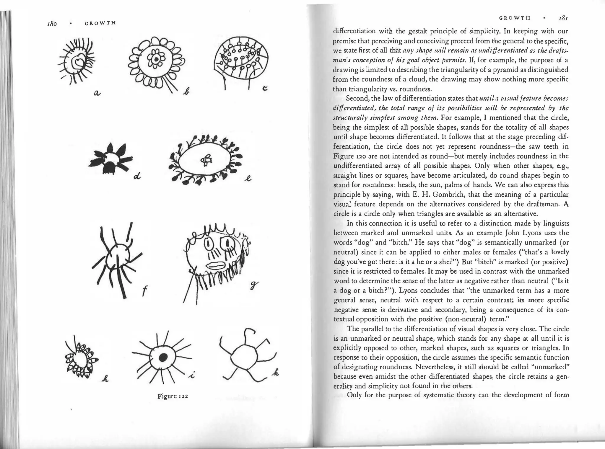 180 G R O W T H
Figure 122
G R O W T H 181
differentiation with the gestalt principle of simplicity. In keeping with our
premise that perceiving and conceiving proceed from the general to the specific,
we state first of all that any shape willremain as undifferentiatedas thedrafts­
man's conception of his goal obiect permits. If, for example, the purpose of a
drawing is limited to describing the triangularity of a pyramid as distinguished
from the roundness of a cloud, the drawing may show nothing more specific
than triangularity vs. roundness.
Second, the law of differentiation states that untila visualfeature becomes
differentiated, the total range of its possibilities will be represented by the
structurally simplest among them. For example, I mentioned that the circle,
being the simplest of all possible shapes, stands for the totality of all shapes
until shape becomes differentiated. It follows that at the stage preceding dif­
ferentiation, the circle does not yet .represent roundness-the saw teeth in
Figure 120 are not intended as round-but merely includes roundness in the
undifferentiated array of all possible shapes. Only when other shapes, e.g.,
straight lines or squares, have become articulated, do round shapes begin to
stand for roundness : heads, the sun, palms of hands. We can also express this
principle by saying, with E. H. Gombrich, that the meaning of a particular
visual feature depends on the alternatives considered by the draftsman. A
circle is a circle only when triangles are available as an alternative.
In this connection it is useful to refer to a distinction made by linguists
between marked and unmarked units. As an example John Lyons uses the
words "dog" and "bitch." He says that "dog" is semantically unmarked (or
neutral) since it can be applied to either males or females ("that's a lovely
dog you've got there: is it a he or a she?") But "bitch" is marked (or positive)
since it is restricted to females. It may be used in contrast with the unmarked
word to determine the sense of the latter as negative rather than neutral ("Is it
a dog or a bitch?"). Lyons concludes that "the unmarked term has a more
general sense, neutral with respect to a certai
n contrast; its more specific
negative sense is derivative and secondary, being a consequence of its con­
textual opposition with the positive (non-neutral) term."
The parallel to the differentiation of visual shapes is very close. The circle
is an unmarked or neutral shape, which stands for any shape at all until it is
explicitly opposed to other, marked shapes, such as squares or triangles. In
response to their opposition, the circle assumes the specific semantic function
of designating roundness. Nevertheless, it still should be called "unmarked"
because even amidst the other differentiated shapes, the circle retains a gen­
eraiity and simpl
icity not found in the others.
Only for the purpose of systematic theory can the development of form
 