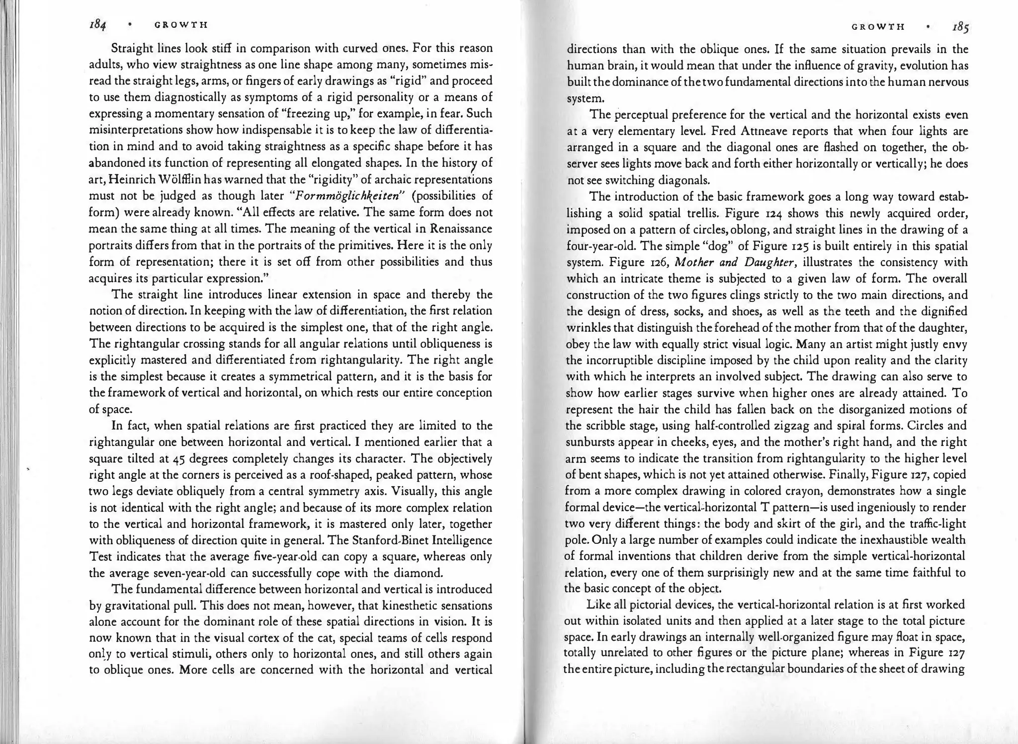 G R O W T H
Straight lines look stiff in comparison with curved ones. For this reason
adults, who view straightness as one line shape among many, sometimes mis·
read the straight legs, arms, or fingers of early drawings as "rigid" and proceed
to use them diagnostically as symptoms of a rigid personality or a means of
expressing a momentary sensation of "freezing up," for example, in fear. Such
misinterpretations show how indispensable it is to keep the law of differentia­
tion in mind and to avoid taking straightness as a specific shape before it has
abandoned its function of representing all elongated shapes. In the history of
art, Heinrich Wolffiin has warned that the "rigidity" of archaic representations
must not be judged as though later "Formmoglichkeiten" (possibilities of
form) were already known. "All effects are relative. The same form does not
mean the same thing at all times. The meaning of the vertical in Renaissance
portraits differs from that in the portraits of the primitives. Here it is the only
form of representation; there it is set off from other possibilities and thus
acquires its particular expression."
The straight line introduces linear extension in space and thereby the
notion of direction. In keeping with the law of differentiation, the first relation
between directions to be acquired is the simplest one, that of the right angle.
The rightangular crossing stands for all angular relations until obliqueness is
explicitly mastered and differentiated from rightangularity. The right angle
is the simplest because it creates a symmetrical pattern, and it is the basis for
the framework of vertical and horizontal, on which rests our entire conception
of space.
In fact, when spatial relations are first practiced they are limited to the
rightangular one between horizontal and vertical. I mentioned earlier that a
square tilted at 45 degrees completely changes its character. The objectively
right angle at the corners is perceived as a roof-shaped, peaked pattern, whose
two legs deviate obliquely from a central symmetry axis. Visually, this angle
is not identical with the right angle; and because of its more complex relation
to the vertical and horizontal framework, it is mastered only later, together
with obliqueness of direction quite in general. The Stanford-Binet Intelligence
Test indicates that the average five-year-old can copy a square, whereas only
the average seven-year-old can successfully cope with the diamond.
The fundamental difference between horizontal and vertical is introduced
by gravitational pull. This does not mean, however, that kinesthetic sensations
alone account for the dominant role of these spatial directions in vision. It is
now known that in the visual cortex of the cat, special teams of cells respond
only to vertical stimuli, others only to horizontal ones, and still others again
to oblique ones. More cells are concerned with the horizontal and vertical
G R O W T H
directions than with the oblique ones. If the same situation prevails in the
human brain, it would mean that under the influence of gravity, evolution has
builtthedominance ofthetwofundamental directions into the human nervous
system.
The perceptual preference for the vertical and the horizontal exists even
at a very elementary level. Fred Attneave reports that when four lights are
arranged in a square and the diagonal ones are flashed on together, the ob­
server sees lights move back and forth either horizontally or vertically; he does
not see switching diagonals.
The introduction of the basic framework goes a long way toward estab­
lishing a solid spatial trellis. Figure 124 shows this newly acquired order,
imposed on a pattern of circles,oblong, and straight lines in the drawing of a
four-year-old. The simple "dog" of Figure 125 is built entirely in this spatial
system. Figure 126, Mother and Daughter, illustrates the consistency with
which an intricate theme is subjected to a given law of form. The overall
construction of the two figures clings strictly to the two main directions, and
the design of dress, socks, and shoes, as well as the teeth and the dignified
wrinkles that distinguish theforehead of the mother from that of the daughter,
obey the law with equally strict visual logic. Many an artist might justly envy
the incorruptible discipline imposed by the child upon reality and the clarity
with which he interprets an involved subject. The drawing can also serve to
show how earlier stages survive when higher ones are already attained. To
represent the hair the child has fallen back on the disorganized motions of
the scribble stage, using half-controlled zigzag and spiral forms. Circles and
sunbursts appear in cheeks, eyes, and the mother's right hand, and the right
arm seems to indicate the transition from rightangularity to the higher level
of bent shapes, which is not yet attained otherwise. Finally, Figure 127, copied
from a more complex drawing in colored crayon, demonstrates how a single
formal device-the vertical�horizontal T pattern-is used ingeniously to render
two very different things: the body and skirt of the girl, and the traffic-light
pole. Only a large number of examples could indicate the inexhaustible wealth
of formal inventions that children derive from the simple vertical-horizontal
relation, every one of them surprisirigly new and at the same time faithful to
the basic concept of the object.
Like all pictorial devices, the vertical-horizontal relation is at first worked
out within isolated units and then applied at a later stage to the total picture
space. In early drawings an internally well-organized figure may float in space,
totally unrelated to other figures or the picture plane; whereas in Figure 127
theentirepicture, includingtherectangular boundaries of the sheet of drawing
 