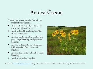 Arnica  Cream ,[object Object],[object Object],[object Object],[object Object],[object Object],[object Object],[object Object],Please visit  www. firstaidcreams .com  to purchase Arnica cream and learn about homeopathic first aid remedies. 