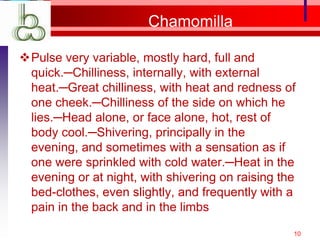 Chamomilla

Pulse very variable, mostly hard, full and
 quick.─Chilliness, internally, with external
 heat.─Great chilliness, with heat and redness of
 one cheek.─Chilliness of the side on which he
 lies.─Head alone, or face alone, hot, rest of
 body cool.─Shivering, principally in the
 evening, and sometimes with a sensation as if
 one were sprinkled with cold water.─Heat in the
 evening or at night, with shivering on raising the
 bed-clothes, even slightly, and frequently with a
 pain in the back and in the limbs
                                                  10
 