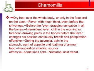Chamomilla

.─Dry heat over the whole body, or only in the face and
  on the back.─Fever, with much thirst, even before the
  shiverings.─Before the fever, dragging sensation in all
  the bones.─Intermittent fever; chill in the morning or
  forenoon drawing pains in the bones before the fever;
  changes his position continually breath and perspiration
  offensive.─During the apyrexia, pain in the
  stomach, want of appetite and loathing of animal
  food.─Perspiration smelling sour or
  offensive─sometimes cold.─Nocturnal acid sweat.




                                                             11
 