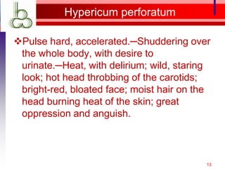 Hypericum perforatum

Pulse hard, accelerated.─Shuddering over
 the whole body, with desire to
 urinate.─Heat, with delirium; wild, staring
 look; hot head throbbing of the carotids;
 bright-red, bloated face; moist hair on the
 head burning heat of the skin; great
 oppression and anguish.



                                           13
 