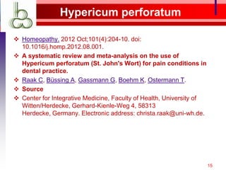 Hypericum perforatum

 Homeopathy. 2012 Oct;101(4):204-10. doi:
  10.1016/j.homp.2012.08.001.
 A systematic review and meta-analysis on the use of
  Hypericum perforatum (St. John's Wort) for pain conditions in
  dental practice.
 Raak C, Büssing A, Gassmann G, Boehm K, Ostermann T.
 Source
 Center for Integrative Medicine, Faculty of Health, University of
  Witten/Herdecke, Gerhard-Kienle-Weg 4, 58313
  Herdecke, Germany. Electronic address: christa.raak@uni-wh.de.




                                                                      15
 