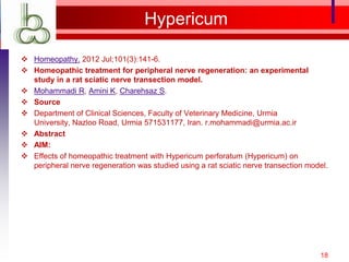 Hypericum

 Homeopathy. 2012 Jul;101(3):141-6.
 Homeopathic treatment for peripheral nerve regeneration: an experimental
  study in a rat sciatic nerve transection model.
 Mohammadi R, Amini K, Charehsaz S.
 Source
 Department of Clinical Sciences, Faculty of Veterinary Medicine, Urmia
  University, Nazloo Road, Urmia 571531177, Iran. r.mohammadi@urmia.ac.ir
 Abstract
 AIM:
 Effects of homeopathic treatment with Hypericum perforatum (Hypericum) on
  peripheral nerve regeneration was studied using a rat sciatic nerve transection model.




                                                                                     18
 