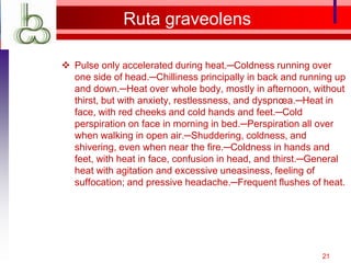 Ruta graveolens

 Pulse only accelerated during heat.─Coldness running over
  one side of head.─Chilliness principally in back and running up
  and down.─Heat over whole body, mostly in afternoon, without
  thirst, but with anxiety, restlessness, and dyspnœa.─Heat in
  face, with red cheeks and cold hands and feet.─Cold
  perspiration on face in morning in bed.─Perspiration all over
  when walking in open air.─Shuddering, coldness, and
  shivering, even when near the fire.─Coldness in hands and
  feet, with heat in face, confusion in head, and thirst.─General
  heat with agitation and excessive uneasiness, feeling of
  suffocation; and pressive headache.─Frequent flushes of heat.




                                                           21
 