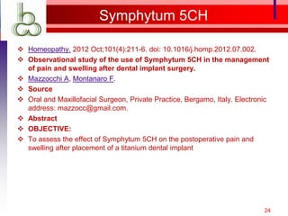 Symphytum 5CH

 Homeopathy. 2012 Oct;101(4):211-6. doi: 10.1016/j.homp.2012.07.002.
 Observational study of the use of Symphytum 5CH in the management
  of pain and swelling after dental implant surgery.
 Mazzocchi A, Montanaro F.
 Source
 Oral and Maxillofacial Surgeon, Private Practice, Bergamo, Italy. Electronic
  address: mazzocc@gmail.com.
 Abstract
 OBJECTIVE:
 To assess the effect of Symphytum 5CH on the postoperative pain and
  swelling after placement of a titanium dental implant




                                                                            24
 
