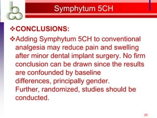 Symphytum 5CH

CONCLUSIONS:
Adding Symphytum 5CH to conventional
 analgesia may reduce pain and swelling
 after minor dental implant surgery. No firm
 conclusion can be drawn since the results
 are confounded by baseline
 differences, principally gender.
 Further, randomized, studies should be
 conducted.

                                           25
 