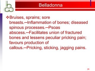 Belladonna

Bruises, sprains; sore
 breasts.─Inflammation of bones; diseased
 spinous processes.─Psoas
 abscess.─Facilitates union of fractured
 bones and lessens peculiar pricking pain;
 favours production of
 callous.─Pricking, sticking, jagging pains.



                                           26
 