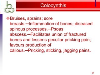 Colocynthis

Bruises, sprains; sore
 breasts.─Inflammation of bones; diseased
 spinous processes.─Psoas
 abscess.─Facilitates union of fractured
 bones and lessens peculiar pricking pain;
 favours production of
 callous.─Pricking, sticking, jagging pains.



                                           27
 