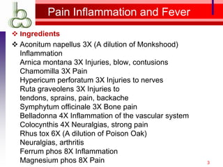 Pain Inflammation and Fever
 Ingredients
 Aconitum napellus 3X (A dilution of Monkshood)
  Inflammation
  Arnica montana 3X Injuries, blow, contusions
  Chamomilla 3X Pain
  Hypericum perforatum 3X Injuries to nerves
  Ruta graveolens 3X Injuries to
  tendons, sprains, pain, backache
  Symphytum officinale 3X Bone pain
  Belladonna 4X Inflammation of the vascular system
  Colocynthis 4X Neuralgias, strong pain
  Rhus tox 6X (A dilution of Poison Oak)
  Neuralgias, arthritis
  Ferrum phos 8X Inflammation
  Magnesium phos 8X Pain                              3
 