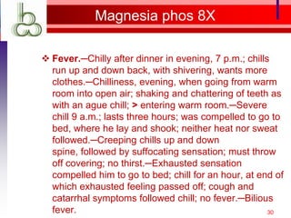 Magnesia phos 8X

 Fever.─Chilly after dinner in evening, 7 p.m.; chills
  run up and down back, with shivering, wants more
  clothes.─Chilliness, evening, when going from warm
  room into open air; shaking and chattering of teeth as
  with an ague chill; > entering warm room.─Severe
  chill 9 a.m.; lasts three hours; was compelled to go to
  bed, where he lay and shook; neither heat nor sweat
  followed.─Creeping chills up and down
  spine, followed by suffocating sensation; must throw
  off covering; no thirst.─Exhausted sensation
  compelled him to go to bed; chill for an hour, at end of
  which exhausted feeling passed off; cough and
  catarrhal symptoms followed chill; no fever.─Bilious
  fever.                                               30
 