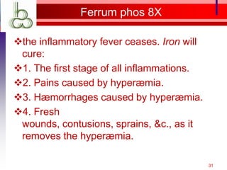 Ferrum phos 8X

the inflammatory fever ceases. Iron will
 cure:
1. The first stage of all inflammations.
2. Pains caused by hyperæmia.
3. Hæmorrhages caused by hyperæmia.
4. Fresh
 wounds, contusions, sprains, &c., as it
 removes the hyperæmia.

                                            31
 
