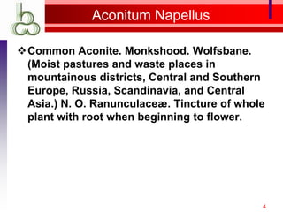 Aconitum Napellus

Common Aconite. Monkshood. Wolfsbane.
 (Moist pastures and waste places in
 mountainous districts, Central and Southern
 Europe, Russia, Scandinavia, and Central
 Asia.) N. O. Ranunculaceæ. Tincture of whole
 plant with root when beginning to flower.




                                            4
 