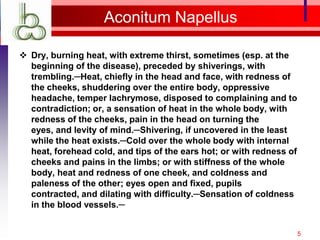 Aconitum Napellus

 Dry, burning heat, with extreme thirst, sometimes (esp. at the
  beginning of the disease), preceded by shiverings, with
  trembling.─Heat, chiefly in the head and face, with redness of
  the cheeks, shuddering over the entire body, oppressive
  headache, temper lachrymose, disposed to complaining and to
  contradiction; or, a sensation of heat in the whole body, with
  redness of the cheeks, pain in the head on turning the
  eyes, and levity of mind.─Shivering, if uncovered in the least
  while the heat exists.─Cold over the whole body with internal
  heat, forehead cold, and tips of the ears hot; or with redness of
  cheeks and pains in the limbs; or with stiffness of the whole
  body, heat and redness of one cheek, and coldness and
  paleness of the other; eyes open and fixed, pupils
  contracted, and dilating with difficulty.─Sensation of coldness
  in the blood vessels.─


                                                                      5
 