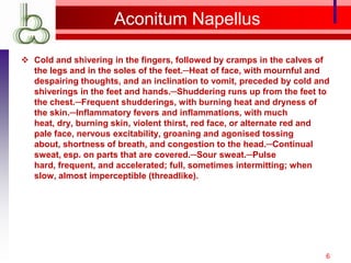 Aconitum Napellus

 Cold and shivering in the fingers, followed by cramps in the calves of
  the legs and in the soles of the feet.─Heat of face, with mournful and
  despairing thoughts, and an inclination to vomit, preceded by cold and
  shiverings in the feet and hands.─Shuddering runs up from the feet to
  the chest.─Frequent shudderings, with burning heat and dryness of
  the skin.─Inflammatory fevers and inflammations, with much
  heat, dry, burning skin, violent thirst, red face, or alternate red and
  pale face, nervous excitability, groaning and agonised tossing
  about, shortness of breath, and congestion to the head.─Continual
  sweat, esp. on parts that are covered.─Sour sweat.─Pulse
  hard, frequent, and accelerated; full, sometimes intermitting; when
  slow, almost imperceptible (threadlike).




                                                                        6
 