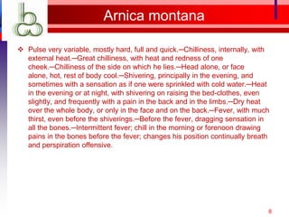 Arnica montana

 Pulse very variable, mostly hard, full and quick.─Chilliness, internally, with
  external heat.─Great chilliness, with heat and redness of one
  cheek.─Chilliness of the side on which he lies.─Head alone, or face
  alone, hot, rest of body cool.─Shivering, principally in the evening, and
  sometimes with a sensation as if one were sprinkled with cold water.─Heat
  in the evening or at night, with shivering on raising the bed-clothes, even
  slightly, and frequently with a pain in the back and in the limbs.─Dry heat
  over the whole body, or only in the face and on the back.─Fever, with much
  thirst, even before the shiverings.─Before the fever, dragging sensation in
  all the bones.─Intermittent fever; chill in the morning or forenoon drawing
  pains in the bones before the fever; changes his position continually breath
  and perspiration offensive.




                                                                               8
 