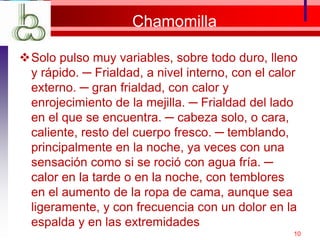 Chamomilla
Solo pulso muy variables, sobre todo duro, lleno
y rápido. ─ Frialdad, a nivel interno, con el calor
externo. ─ gran frialdad, con calor y
enrojecimiento de la mejilla. ─ Frialdad del lado
en el que se encuentra. ─ cabeza solo, o cara,
caliente, resto del cuerpo fresco. ─ temblando,
principalmente en la noche, ya veces con una
sensación como si se roció con agua fría. ─
calor en la tarde o en la noche, con temblores
en el aumento de la ropa de cama, aunque sea
ligeramente, y con frecuencia con un dolor en la
espalda y en las extremidades
10
 
