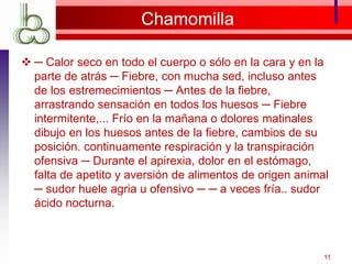Chamomilla
 ─ Calor seco en todo el cuerpo o sólo en la cara y en la
parte de atrás ─ Fiebre, con mucha sed, incluso antes
de los estremecimientos ─ Antes de la fiebre,
arrastrando sensación en todos los huesos ─ Fiebre
intermitente,... Frío en la mañana o dolores matinales
dibujo en los huesos antes de la fiebre, cambios de su
posición. continuamente respiración y la transpiración
ofensiva ─ Durante el apirexia, dolor en el estómago,
falta de apetito y aversión de alimentos de origen animal
─ sudor huele agria u ofensivo ─ ─ a veces fría.. sudor
ácido nocturna.
11
 