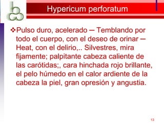 Hypericum perforatum
Pulso duro, acelerado ─ Temblando por
todo el cuerpo, con el deseo de orinar ─
Heat, con el delirio,.. Silvestres, mira
fijamente; palpitante cabeza caliente de
las carótidas;, cara hinchada rojo brillante,
el pelo húmedo en el calor ardiente de la
cabeza la piel, gran opresión y angustia.
13
 