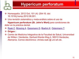 Hypericum perforatum
 Homeopatía. 2012 Oct; 101 (4) :204-10. doi:
10.1016/j.homp.2012.08.001.
 Una revisión sistemática y meta-análisis sobre el uso de
Hypericum perforatum (St. John's Wort) para condiciones de
dolor en la práctica dental.
 Raak C, Büssing A, Gassmann G, Boehm K, Ostermann T.
 Origen :
 Centro de Medicina Integrativa de la Facultad de Salud, Universidad
de Witten / Herdecke, Gerhard Kienle-Weg 4, 58313 Herdecke,
Alemania. Correo electrónico: christa.raak @ uni-wh.de.
15
 