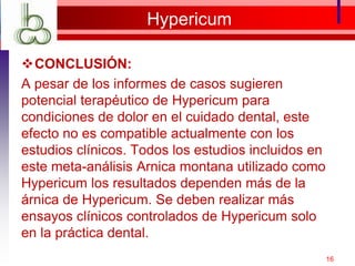 Hypericum
CONCLUSIÓN:
A pesar de los informes de casos sugieren
potencial terapéutico de Hypericum para
condiciones de dolor en el cuidado dental, este
efecto no es compatible actualmente con los
estudios clínicos. Todos los estudios incluidos en
este meta-análisis Arnica montana utilizado como
Hypericum los resultados dependen más de la
árnica de Hypericum. Se deben realizar más
ensayos clínicos controlados de Hypericum solo
en la práctica dental.
16
 