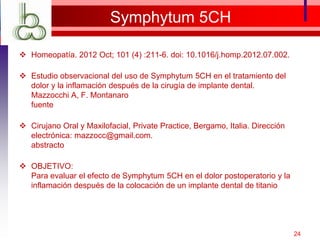Symphytum 5CH
 Homeopatía. 2012 Oct; 101 (4) :211-6. doi: 10.1016/j.homp.2012.07.002.
 Estudio observacional del uso de Symphytum 5CH en el tratamiento del
dolor y la inflamación después de la cirugía de implante dental.
Mazzocchi A, F. Montanaro
fuente
 Cirujano Oral y Maxilofacial, Private Practice, Bergamo, Italia. Dirección
electrónica: mazzocc@gmail.com.
abstracto
 OBJETIVO:
Para evaluar el efecto de Symphytum 5CH en el dolor postoperatorio y la
inflamación después de la colocación de un implante dental de titanio
24
 
