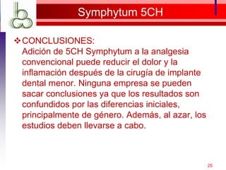 Symphytum 5CH
CONCLUSIONES:
Adición de 5CH Symphytum a la analgesia
convencional puede reducir el dolor y la
inflamación después de la cirugía de implante
dental menor. Ninguna empresa se ​​pueden
sacar conclusiones ya que los resultados son
confundidos por las diferencias iniciales,
principalmente de género. Además, al azar, los
estudios deben llevarse a cabo.
25
 