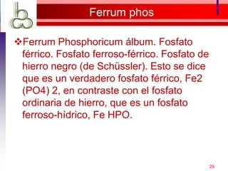 Ferrum phos
Ferrum Phosphoricum álbum. Fosfato
férrico. Fosfato ferroso-férrico. Fosfato de
hierro negro (de Schüssler). Esto se dice
que es un verdadero fosfato férrico, Fe2
(PO4) 2, en contraste con el fosfato
ordinaria de hierro, que es un fosfato
ferroso-hídrico, Fe HPO.
29
 