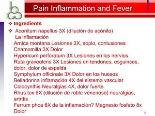 Pain Inflammation and Fever
 Ingredients
 Aconitum napellus 3X (dilución de acónito)
La inflamación
Arnica montana Lesiones 3X, soplo, contusiones
Chamomilla 3X Dolor
Hypericum perforatum 3X Lesiones en los nervios
Ruta graveolens 3X Lesiones en tendones, esguinces,
dolor, dolor de espalda
Symphytum officinale 3X Dolor en los huesos
Belladonna inflamación 4X del sistema vascular
Colocynthis Neuralgias 4X, dolor fuerte
Rhus tox 6X (dilución de roble venenoso) neuralgias,
artritis
Ferrum phos 8X de la inflamación? Magnesio fosfato 8x
Dolor 3
 